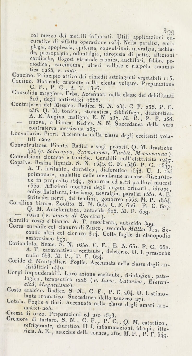 col mezzo dei metalli infuocati. Utili applicazioni cu- cu rati ve di siffatta operazione 1234- Nella paralisi, erni- plegia, apoplessia, epilessia, convulsioni, nevralgia, ischia- ’ Prof°Pa,Sla » odontalgia , idropisia di petto, affezioni cardiache, Rugosi viscerale cronica, anchilosi, febbre pe- riodica , carcinoma , ulceri callose e risipola trauma- tica 1235, v. nota. Concino. Principio attivo dei rimedii astringenti vegetabili ii5. Comma. Materiale esistente nella cicuta volgare. Preparazione C. F., P. C., A. T. i3;6. Consolida maggiore. Erba. Accennata nella classe dei debilitanti 816 , degli auti-ettici 1588. Contrajerva del Messico. Radice. S. N. 234. C. F. 235. P. C. ^36* Q; M; tonica, stomatica, febbrifuga, diaforetica*. A. E. Angina maligna. E. N. 23n. M. P., P. F. 238 — nuova, o bianca. Radice. S. N. Succedanea della’ vera contrajerva messicana 239. Convallaria. Fiori. Accennata nella classe degli eccitanti vola- tili 1202. Convolvulacee. Piante. Radici e sugi proprii. Q. M. drastiche 4o-f (a Scialuppa, Scammonea, Turbit, Mccaocanna ). Convulsioni cloniche e toniche. Curabili coll’elettricità i2d7 Copaive. Resina liquida. S. N. i545. C. F. 1546. P. C. A. f. irritante, diuretico, diaforetico 1548. U 1 tisi* polmonare, malattie delle membrane mucose. Discussio- n® m PAr£P°3lt? gonorrea ed altri profluvi mucosi ,.°* Affezioni morbose degli organi orinari! , idrope colica flatulenta, isterismo, nevralgia, paralisi i55i.A e’ lente dei nervi, dei tendini, gonorrea 1553. M. P. ,554 Corallina bianca. Zoofito. S. N. 6o5. C. F. 606. P. C 607’ V- M. Antelmintica, antacida 608. M. P. 600. • lossa ( v. musco di Corsica ). Co-Ho^rosso e bianco. A. 'riassorbente, antacido 3gg. . -T . . ’ “ssuiueiue, antacido aqq. Corea curabile col cianuro di Zinco, secondo Mailer Ziti Se- risico 5C^.C'0rar° C°e di clcnclPodi[> Coriandolo Seme. S. N. i65o. C. F., E. N. 65r. P C 652 ,, nh,v <,ek',erio- 1 Coride di Montpèllier. Foglie. Accennata nella classe degli an- tisismici t44o. & Corpi imponderabili. Loro azione eccitante, fisiologica, pato- mCa/l/te,raP/e.UtlCA 1228 Luce> Caloric° . Elettri- cità, Magnetismo). Costo arabico. Radice. S. N. , C. F., P. C. 264. U. 1. stimo- i' . , pte aromatico. Succedanea dello zenzero 271 mltTd'aoS00* ACCennata nelU c,asse degli amari aro- Crema di orzo. Preparazioni ed uso i6q3 Cremore di tartaro. S. N. , C. F. P C n tvt , .“‘Te’’ dIurt,ico; n '• id“P‘r, lue’-