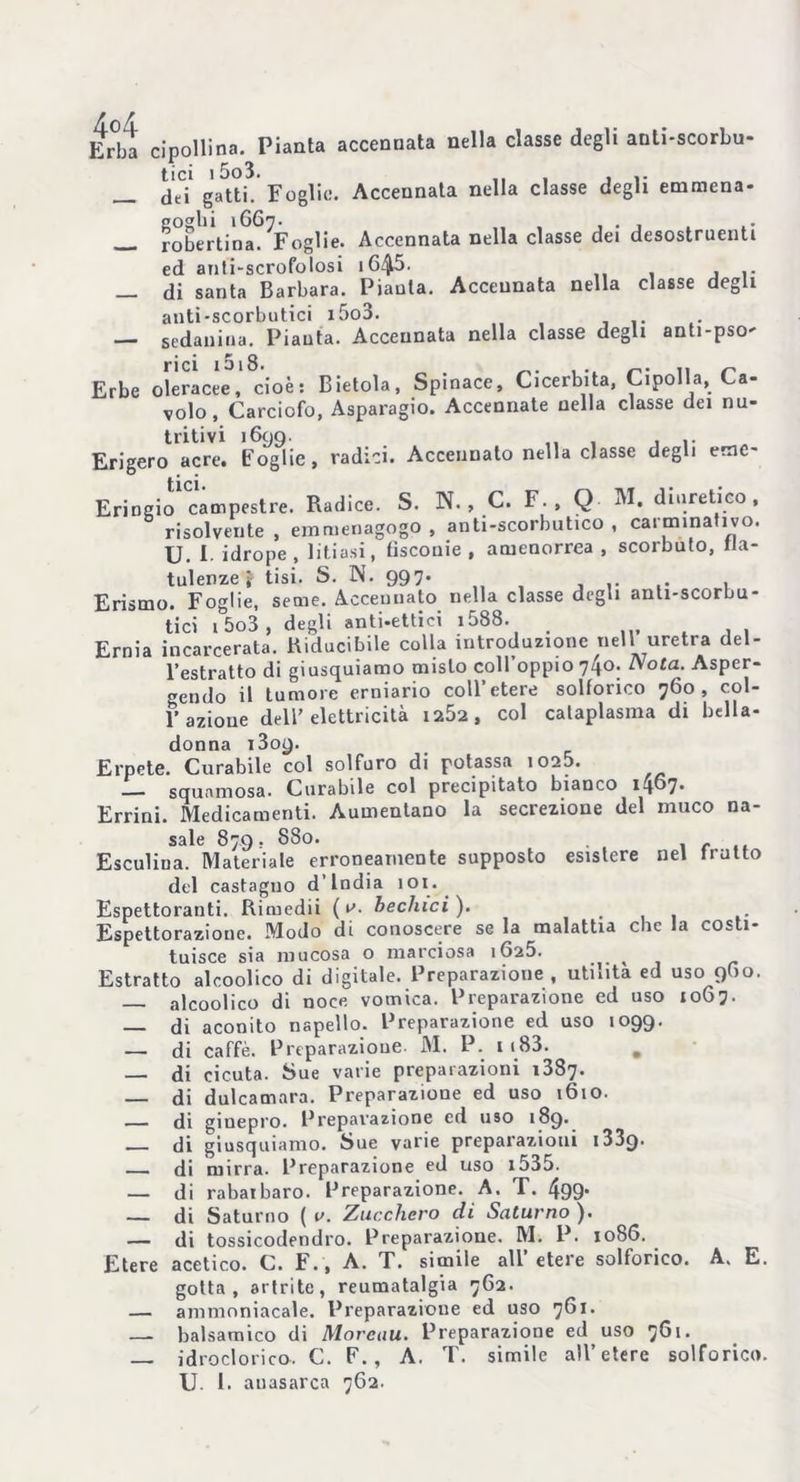 Kr°bJ cipollina. Pianta accennata nella classe degli anli-scorbu- tici i5o3. ,, , , _ dei gatti. Foglie. Accennata nella classe degli ernmena- robertina. ^Foglie. Accennata nella classe dei desostruenti ed anti-scrofolosi i6/|5. , _ di santa Barbara. Pianta. Accennata nella classe degli anti-scorbutici i5o3. ... , — sedaiiiua. Pianta. Accennata nella classe degli anti-pso- rici ‘S‘8. „ . , .. r,. ,, n Erbe oleracee, cioè: Bietola, Spinace, Cicerbita, Cipolla, Ca- volo, Carciofo, Asparagio. Accennate nella classe dei nu- tritivi 1699. „ , ... Erigerò acre, foglie, radici. Accennato nella classe degli erac- tici • Eringio campestre. Radice. S. N. , C. F. , Q M. diuretico, risolvente , emmenagogo , anti-scorbutico , cai mina ivo. u. I idrope, litiasi, tìscouie , amenorrea , scorbuto, fla- tulenze \ tisi. S. N. 997. .. , Erismo. Foglie, seme. Accennato nella classe degli anli-scorbu- tici 15o3, degli anti-ettici i588. , Ernia incarcerata. Riducibile colla introduzione nell uretra del- l’estratto di giusquiamo misto coll’oppio 740. Nota. Asper- gendo il tumore erniario coll’etere solforico 760, col- l’azione dell’elettricità 1252, col cataplasma di bella- donna 1309. Erpete. Curabile col solfuro di potassa i02b. squamosa. Curabile col precipitato bianco 1467. Errini. Medicamenti. Aumentano la secrezione del muco na- sale 879, 880. f Esculiua. Materiale erroneamente supposto esistere nel frutto del castagno d’india 101. Espettoranti. Rimedii ( Ledaci ). . Espettorazione. Modo di conoscere se la malattia che la costi- tuisce sia mucosa o marciosa 1625. ^ Estratto alcoolico di digitale. Preparazione, utinta ed uso 960. alcoolico di noce vomica. Preparazione ed uso 1067- — di aconito napello. Preparazione ed uso 1099. — di caffè. Preparazione- M. P. ii83. . — di cicuta. Sue varie preparazioni 1387. di dulcamara. Preparazione ed uso 1610. — di giuepro. Preparazione cd uso 189. di giusquiamo. Sue varie preparazioni 133q. di mirra. Preparazione ed uso i535. — di rabarbaro. Preparazione. A. T. 499* — di Saturno ( v. Zucchero di Saturno ). — di tossicodendro. Preparazione. M. P. 1086. Etere acetico. C. F., A. T. simile all’etere solforico. A. E. gotta, artrite, reumatalgia 7G2. — ammoniacale. Preparazione ed uso 761. — balsamico di Morcuu. Preparazione ed uso 761. — idroclorico. C. F., A. T. simile all’etere solforico. U. 1. auasarca 762.