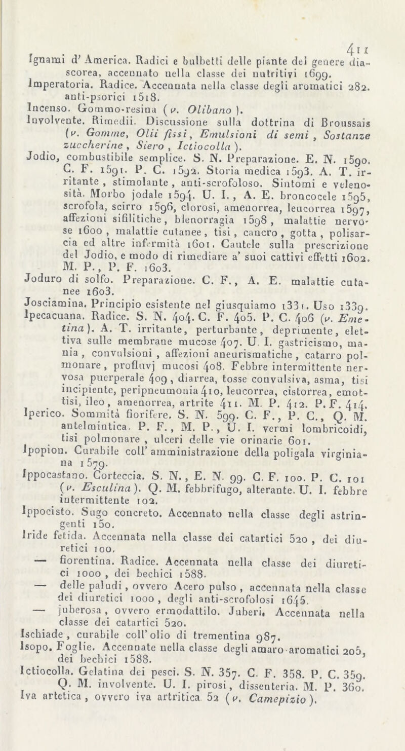 fgnarui (T America. Radici e balbetti delle piante del genere dia- scorea, accennato nella classe dei nutritivi 1699. Imperatoria. Radice. Acceuuata nella classe degli aromatici 282. auti-psorici i5i8. Incenso. Gommo-resina ( r>. Olibano). luvolveute. Rimedii. Discussione sulla dottrina di Broussais (^. Gomme, Olii fusi, Emulsioni di semi , Sostanze zuccherine , Siero , Ictiocolla ). Jodio, combustibile semplice. S. N. Preparazione. E. N. i5go. G. F. 1591. P. C. 1592. Storia medica 1593. A. T. ir- ritante , stimolante , anti-scrofoloso. Sintomi e veleno- sità. Morbo jodale 159.4. U. I., A. E. broncocele 1.595, scrofola, scirro j5g(à, clorosi, amenorrea, leucorrea i5gy, affezioni sifilitiche, blenorragia 15g8 , malattie nervo- se 1600, malattie cutanee , tisi, cancro, gotta, polisar- cia ed altre infermità 1601. Cautele sulla prescrizione Jodio, e modo di rimediare a’ suoi cattivi effetti 1602. P., P. F. j 6o3. solfo. Preparazione. C. F., A. E. malattie cuta- i6o3. del M. Joduro di nee Josciamina. Principio esistente nel giusquiamo i33r. Uso i33o. Ipecacuana. Radice. S. N. 404. C. F. 4o5. P. C. 4oG (u. Eme- tina). A. T. irritante, perturbante, deprimente, elet- tiva sulle membrane mucose 407. U I. gastricismo, ma- nia , convulsioni , affezioni aneurismatiche, catarro pol- monare, profluvi mucosi 408. Febbre intermittente ner- vosa puerperale 409, diarrea, tosse convulsiva, asma, tisi incipiente, peripneumouia 4io, leucorrea, cistoma, emot- tisi, ileo, amenorrea, artrite 4ti. M. P. 4j2. P.F. 414. Iperico. Sommità fiorifere. S. N. 599. C. F., P. C., Q. M. antelmintica. P. F., M. P., 0. I. vermi lombricoidi, tisi polmonare , ulceri delle vie orinarie 601. Ipopion. Curabile coll’amministrazione della poligala virginia- na 1579. Ippocastano. Corteccia. S. N. , E. N. 99. C. F. 100. P. C. 101 (r. E sculina ). Q. M. febbrifugo, alterante. U. I. febbre intermittente 102. Ippocisto. Sugo concreto. Accennato nella classe degli astrin- genti i5o. Iride fetida. Accennata nella classe dei catartici 520 , dei diu- retici 100, — fiorentina. Radice. Accennata nella classe dei diureti- ci 1000 , dei bechici 1588. — delle paludi , ovvero Acero pulso, accennata nella classe dei diuretici 1000, degli anti-scrofolosi 1645. — juBerosa, ovvero ermodattilo. Juberi, Accennata nella classe dei catartici 520. Ischiade, curabile coll’olio di trementina 987. Isopo. I oglie. Accennate nella classe degli amaro aromatici 2o5 dei bechici 1588. Ictiocolla. Gelatina dei pesci. S. N. 357. C. F. 358. P. C. 35g. Q. M. involvente. U. I. pirosi, dissenteria. M. P. 36o* Iva artetica, ovvero iva artritica 5a ( v, Camcpizio).