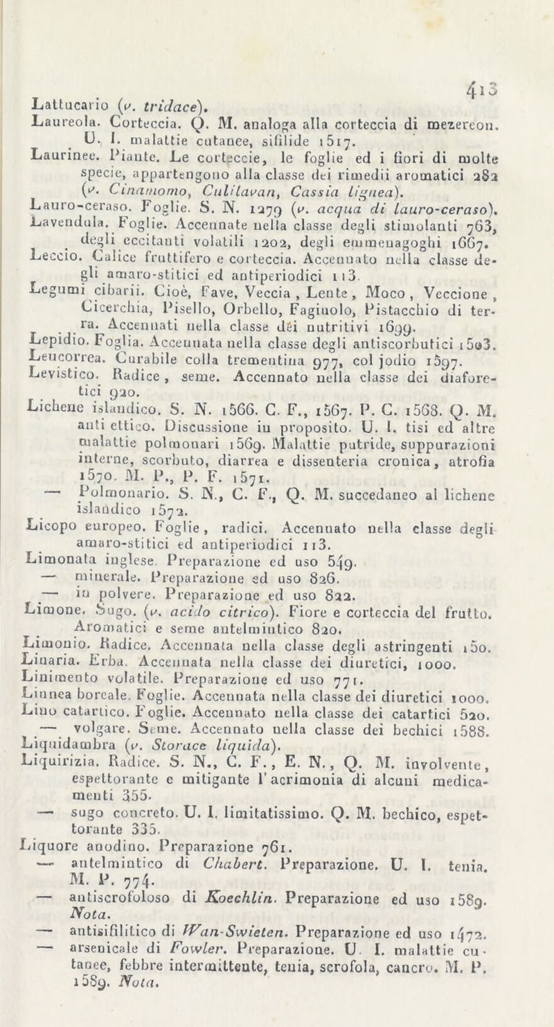 Lattucai io (v. tridcice). Laureola. Corteccia. Q. M. analoga alla corteccia di mezereo». U., 1. malattie cutanee, sifilide 1617. Laurinee. Piante. Le corteccie, le foglie ed i fiori di molte specie, appartengono alla classe dei rimedii aromatici 2S3 Cinamomo, Culi[avari, Cassia lignea). Lauro-ceraso. Foglie. S. N. 1279 <^cqua di lauro-ceraso), Lavendula. Foglie. Accennate nella classe degli stimolanti 763, degli eccitanti volatili 1202, degli emraenagoghi 1GG7. Leccio. Calice fruttifero e corteccia. Accennato nella classe de- gli amaro-stitici ed antiperiodici 113. Legumi ^ cibari i. Cioè, Fave, Veccia , Lente , Moco , Veccione, Cicerchia, Pisello, Orbello, Fagiuolo, Pistacchio di ter- ra. Accennati nella classe dsi nutritivi 1699. Lepidio. Foglia. Accennata nella classe degli antiscorbutici i5o3. Leucorrea. Curabile colla trementina 977, col jodio 1597. Levistico. Radice , seme. Accennato nella classe dei diafore- tici 920. Lichene islaudico. S. N. i566. C. F., 1067. P. C. i568. Q. M. auti eltieo. Discussione in proposito. U. 1. tisi ed altre malattie polmonari 1569. Malattie putride, suppurazioni interne, scorbuto, diarrea e dissenteria cronica, atrofìa i5;0. M. P., P. F. 1571. Polmonario. S. JN., C. F., Q. M. succedaneo al lichene islaudico 1572. Licopo europeo. Foglie , radici. Accennato nella classe degii arnaro-stitici ed antiperiodici ii3. Limonata inglese. Preparazione ed uso 549. — minerale. Preparazione ed uso 826. _— io polvere. Preparazione ed uso 822. Limone. Sugo. (v. aci lo citrico). Fiore e corteccia del frutto. Aromatici e seme antelmintico 820. Limonio. Radice. Accennata nella classe degli astringenti i5o. Liuaria. Erba, Accennata nella classe dei diuretici, 1000. Linimento volatile. Preparazione ed uso 771. Linnea boreale. Foglie. Accennata nella classe dei diuretici 1000. Liuo catartico. Foglie. Accennato nella classe dei catartici 5ao. — volgare. Seme. Accennato uella classe dei bechici 158S- Liquidambra (i\ Storace liquida). Liquirizia. Radice. S. N., G. F ., E. N., Q. M. involvente, espettorante c mitigante l’acrimonia di alcuni medica- menti 355. —■ sugo concreto. U. 1. limitatissimo. Q. M. bechico, espet- torante 335. Liquore anodino. Preparazione 761. •— antelmintico di Chabert. Preparazione. U. I. tenia. M. 1J. 774. — antiscrofoloso di Koechlin. Preparazione ed uso i58cj. Nota. — ari tisi fil i Lieo di IVan-Swieten. Preparazione ed uso 1472. — arsenicale di Fowler. Preparazione. U I. malattie cu- tanee, febbre intermittente, tenia, scrofola, cancro. M. P. 1589. Nota.