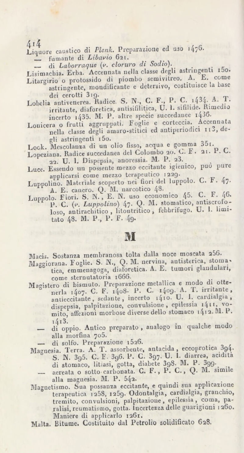 Liquore caustico di Plorili. Preparazione ed uso ifaG. fumante di Libavio 621. di Laborraque {v. cloruro eh Sodio). > . Lisimachia. Erba. Accennata nella classe degli astringenti ibo. Litargirio 0 protossido di piombo semivilreo. A. E. come astringente, mondilicante c detersivo, costituisce >a base dei cerotti 319. . Lobelia antivenerea. Radice. S. N., C. F, P. C. >43 b A. 1. irritante, diaforetica, antisifilitica, U. 1. sifilide. Rimedio incerto 1435. M. P. altre specie succedanee i486- Louicera o frutti aggruppati. Foglie e corteccia. Accennata nella classe degli amaro-stitici ed antiperiodici n^, de- gli astringenti i5o. Look. Mescolanza di un olio fisso, acqua e gomma obi. Lopeziaua. Radice succedanea del Colombo 20. E. £ . 21. 1 . C. 22. U. 1. Dispepsia, anoressia. M. P. 23. Luce. Essendo un possente mezzo eccitante igienico, può pure applicarsi come mezzo terapeutico 1229. Luppolino. Materiale scoperto nei fiori del luppolo. C. r. 47. A. E. cancro. Q. M. narcotico 48. Luppolo. Fiori. S. N. , E. N. uso economico 45. C. b. P. C. (y. Luppolino) 47. Q- M. stomatico, antiscroto- loso, antirachitico , litoutritico , febbrifugo. U. 1. limi- tato 48. M. P-, P. F. 49- M Macis. Sostanza membranosa tolta dalla noce moscata 256. Maggiorana. Foglie. S. N., Q. M. nervina, antisterica, stoma- tica, emmenagoga, diaforetica. A. E. tumori glaudulari, come sternutatoria 1666. Magistero di bismuto. Preparazione metallica e modo di otte- nerla 1407. C. F. i4o8- P. C. 1409. A. T. irritante, aniiecci tante , sedante, incerto 1410. U. 1. cardialgia, dispepsia, palpitazione, convulsione, epilessia i^n, vo_ mito, affezioni morbose diverse dello stomaco i4>2.M. P. — di ^ppio. Antico preparato , analogo in qualche modo alla morfina 705. — di solfo. Preparazione 1526. Magnesia Terra. A. T. assorbente, antacida , eccoprotica 394. 0 S. IN. 395. C. F. 396. P. C. 397. U. 1. diarrea, acidità di stomaco, litiasi, gotta, diabete 398. M. P. 099^ — aereata o sotto carbonata. G. F. 9 P. C., Q. M. simile alla maguesia. M. P. 542. Magnetismo. Sua possanza eccitante, e quindi sua applicazione terapeutica 1258, 1259. Odontalgia, cardialgia, granchio, tremito, convulsioni, palpitazione, epilessia, coma, pa- ralisi, reumatismo, gotta, incertezza delle guarigioni 1 260. Maniere di applicarlo 1261. Malta. Bitume. Costituito dal Petrolio solidificaio 628.