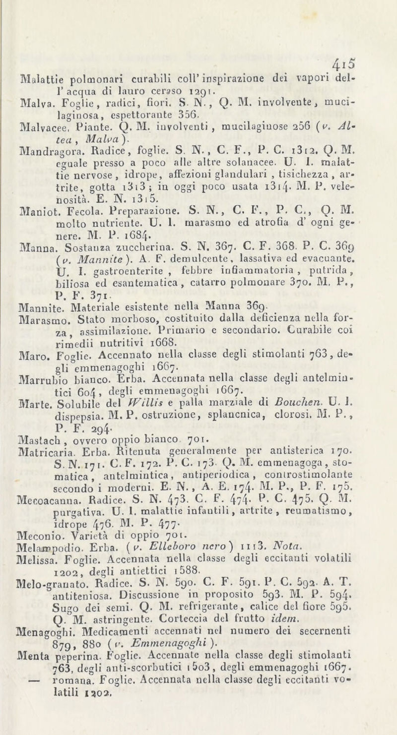 4-i 5 Malattie polmonari curabili coll’ inspirazione dei vapori del- 1’acqua di lauro ceraso 1291. Malva. Foglie, radici, fiori. S- IN. , Q. M. involveute, muci- laginosa, espettorante 356. Malvacee, Piante. Q. M. insolventi , mucilagiuose 256 (v. Al- tea, Malva). Mandragora. Radice, foglie. S. N., C. F., P. C. 13 12. Q. M. eguale presso a poco alle altre solanacee. U. 1. malat- tie nervose, idrope, affezioni glandulari , tisichezza, ar- trite, gotta 1313 ; in oggi poco usata i3i/p M. P. vele- nosità. E. N. 1315. Maniot. Fecola. Preparazione. S. N., C. F., P. C., Q. M. molto nutriente. U. 1. tnarasmo ed atrofia d’ ogni ge- nere. M. P. 1684* Manna. Sostanza zuccherina. S. N. 367. C. F. 368. P. C. 36y (r>. Mannite). A. F. demulcente, lassativa ed evacuante. U. I. gastroenterite, febbre infiammatoria, putrida, biliosa ed esantematica, catarro polmonare 370. M. P., P. F. 371 Mannite. Materiale esistente nella Manna 369. Marasmo. Stato morboso, costituito dalla deficienza nella for- za, assimilazione. Primario c secondario. Curabile coi rimedii nutritivi 1668. Maro. Foglie. Accennato nella classe degli stimolanti 763, de- gli emmenagogbi 1667. Marrubio bianco. Erba. Accennata nella classe degli antelmin- tici 604, degli emmenagoghi 1667. Marte. Solubile del fVillis e palla marziale di Bouchen. U. J. dispepsia. M. P. ostruzione, splancnica, clorosi. M. P., P. F. 294. Maslach , ovvero oppio bianco 701. Matricaria. Erba. Ritenuta generalmente per antisterica 170. S. N. 171. C. F. 172. P. C. 173. Q. M. emmenagoga, sto- matica , antelmintica, antiperiodica, controstimolante secondo i moderni. E. N. , A. E. 174. M. P., P. F. 175. Mecoacanna. Radice. S. N. 47^-. C. F. 4/4* P* C. 47^- Q M. purgativa. U. 1. malattie infantili, artrite, reumatismo, idrope 476- M. P. 477* Meconio. Varietà di oppio 701. Melampodio. Erba. ( v. Elleboro nero ) 1113. Nota. Melissa. Foglie. Accennata nella classe degli eccitanti volatili 1202, degli antiettici 1588. Melo-granato. Radice. S. N. 590. C. F. 5gi. P. C. 5q2 A. T. antiteniosa. Discussione in proposito 5g3. M. P. 5g4- Sugo dei semi. Q. M. refrigerante, calice del fiore 5q5. Q. M. astringente. Corteccia del frutto idem. Menagoghi. Medicamenti accennati nel numero dei secernenti 879, 880 (r. Emmenagoghi). Menta peperina. Foglie. Accennate nella classe degli stimolanti 763, degli anti-scorbutici 1 5o3, degli emmenagoghi 1667. — romana. Foglie. Accennata nella classe degli eccitanti vo- latili 1202.