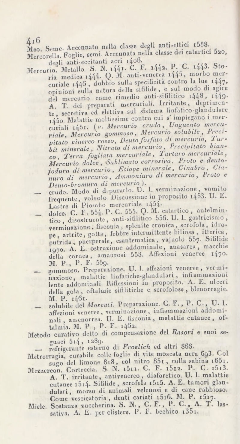 f (3 Meo. Seme- Accennato nella classe degli anti-ettici i588._ Mercorella. Foglie, semi Accennata nella classe dei cataitici 5^0, degli aati eccitanti acri i4oG- ... c Mercurio? Metallo. S. IN. C. F. i44^ C- 1443- Sto- ria medica 1444- Q- M- auti-venerea i44^ , morbo mer- curiale i446 , dubbio sulla specificità contro la lue 1447, opinioni sulla natura della sifilide , c sul modo di agii e del mercurio come rimedio anti-sifintico i44®, ^14-19* A T. elei preparati mercuriali. Irritante, deprimen- te’, secretiva ed elettiva sul sistema linfatico-glandulare i45o Malattie moltissime contro cui s impiegano i mer- curiali 1451. (y. Mercurio crudo, Unguento mercu- riale, Mercurio gommoso, Mercurio solubile , Preci- pitato cinereo rosso, Dento fosfato ili mercurio, J ur- bit minerale. Nitrato ili mercurio , Precipitato bian- co Terra fogliala mercuriale, Tartaro mercuriale, Mercurio dolce, Sublimalo corrosivo. Pioto e deuto- joduro di mercurio, Etiope minerale, Cinabro, Cia- nuro di mercurio , Arnmoniuro di mercurio , l roto e Deuto-bromuro di mercurio ). _ crudo. Modo di depurarlo. U. I. verm.nanone vomito frequente, volvolo Discussione 111 proposito iq5j. U. L. Lastre di Piombo mercuriale 14^4- dolce. C. F. 554. P. C. 555. Q. M. catartico , antelmin- tico disostruente, anti-sifilitico 556. U. 1. gastiicismo, verminazione , fiscouia , splenite cronica, scrofola, Piro- ne artrite, gotta, febbre intermittente biliosa , itterica, putrida, puerperale, esantematica, vajuolo 557. Sifilide ‘ 0 A. E. ostruzione addominale, auasarca , macchie della cornea, amaurosi 558. Affezioni veneree 1470. M. P., P. F. 559. — gommoso. Preparazione. U. I. affezioni veneree, vermi- nazione, malattie liufatiche-glandulari , infiammazioni lente addominali Riflessioni in proposito. A. E. ulceri della gola, oftalmie sifilitiche e scrofolose, blenorragie. M. P. 1461 - „ n „ T1 . _ solubile del Moscati. Preparazione. C. b., I . C., U. 1. affezioni veneree , verminazione , infiammazioni addomi- nali , amenorrea. U- E. fiscouia , malattie cutauee , of- talmìa. M. P., P- F. 1462. Metodo curativo detto di compensazione del Rason e suoi se- guaci 514 » 128g. refrigerante esterno di Froelicli ed altri 863. Metrorragia, curabile colle foglie di vite moscata nera 6g3. Col sugo’del limone 818, col nitro 85i , colla sabina i65ii. Mexzereon. Corteccia. S N. i5ii. C. F. i5i2. P. C. i5u. A. T. irritante, antivenereo, diaforetico. U. 1. malattie cutanee 1514- Sifìlide, scrofola i5i5. A. E. tumori glan- dulari, morso di animali velenosi e di cane rabbioso. Come vescicatoria, denti cariati i5iO. M. P. 1517. Miele. Sostanza zuccherina. S. N. , C. F., P. C. , A. T. las- sativa. A. E. per clistere. P. F. bechico i35i.