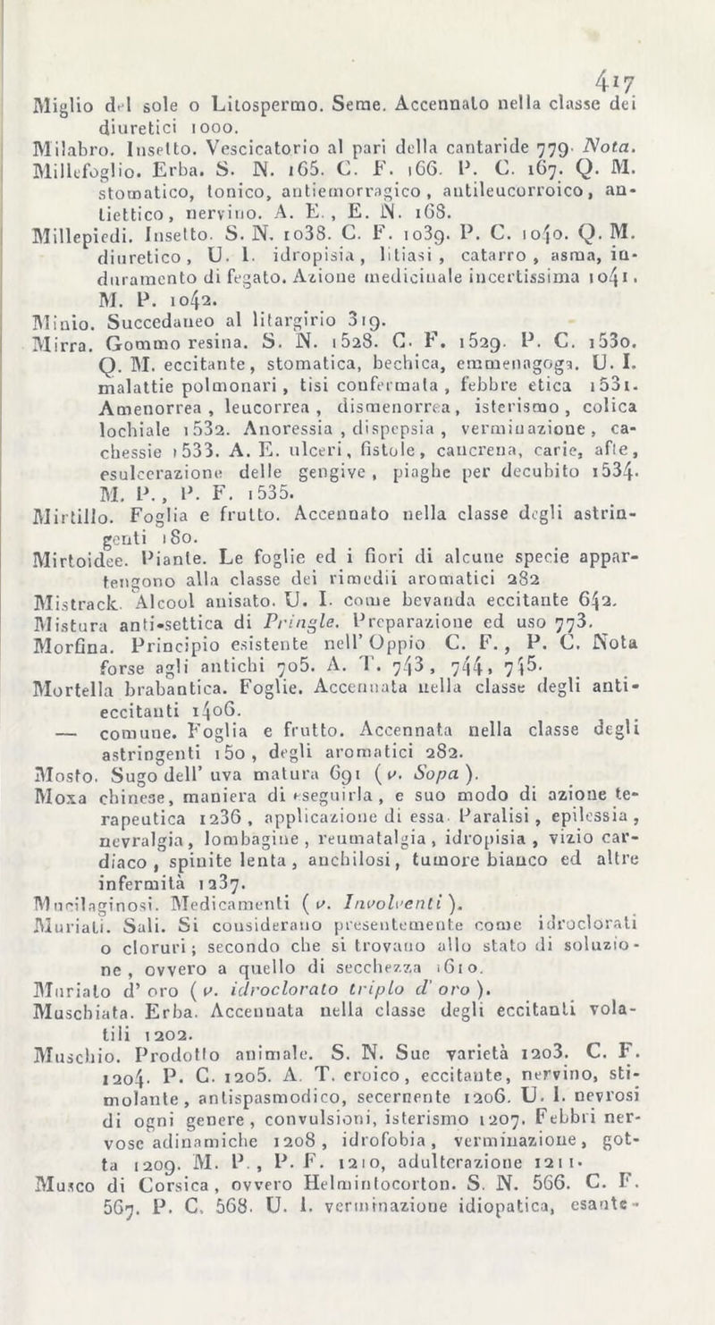 4*7 Miglio del sole o Litospermo. Seme. Accennalo nella classe dei diuretici iooo. Milabro. Insetto. Vescicatorio al pari della cantaride 779. Nota. Millefoglio. Erba. S. IN. iG5. C. F. 166. P. C. 167. Q. M. stomatico, Ionico, antiemorragico, antileucorroico, an- liettico, nervino. A. E , E. JN. 16S. Millepiedi. Insetto. S. N. io38. C. F. 1039. P. C. io{o. Q. M. diuretico, U. 1. idropisia, litiasi, catarro, asma, in- duramento di fegato. Azione medicinale incertissima 1 o4 * • M. P. 1042. Minio. Succedaneo al litargirio 319. Mirra. Gommoresina. S. IN. 15a8- C. F. 1529. P. C. i53o. Q. M. eccitante, stomatica, bechica, emmenagoga. U. I. malattie polmonari , tisi confermata , febbre etica 1531 - Amenorrea, leucorrea, dismenorrea, isterismo, colica lochiate i532. Anoressia , dispepsia , vermiuazione , ca- chessie » 533. A. E. ulceri, fistole, cancrena, carie, afie, esulcerazione delle gengive, piaghe per decubito 1534- M. P., P. F. 1535. Mirtillo. Foglia e fruito. Accennato nella classe dogli astrin- genti 180. Mirtoidee. Piante. Le foglie ed i fiori di alcune specie appar- tengono alla classe dei rimedii aromatici 282 Mistrack Alcool anisato. U. I. come bevanda eccitante 642. Mistura anti-settica di Prillale. Preparazione ed uso 773. _ Morfina. Principio esistente nell’Oppio C. F. , P. C. Nota forse agli antichi 705. A. T. 743, 744. 7$5. Mortella brabantica. Foglie. Accennata nella classe degli anti- eccitanti 1406. — comune. Foglia e frutto. Accennata nella classe degli astringenti i5o, degli aromatici 2S2. Mosto. Sugo dell’uva matura 691 ( s. Sopa). Moxa cbinese, maniera di eseguirla, e suo modo di azione te- rapeutica 1236, applicazione di essa Paralisi, epilessia, nevralgia, lombagine , reumatalgia, idropisia, vizio car- diaco, spiuite lenta , anchilosi, tumore bianco ed altre infermità 1237. Mneilaginosi. Medicamenti ( s. Insolventi'). Muriali. Sali. Si considerano presentemente come idroclorati o cloruri; secondo che si trovano allo stato di soluzio- ne, ovvero a quello di secchezza 1610. Murialo d’oro ( 0. idroclorato triplo d’oro). Muschiata. Erba. Acceuuata nella classe degli eccitanti vola- tili 1202. Muschio. Prodotto animale. S. N. Sue varietà i2o3. C. F. I2o4- P- C. i2o5. A. T. eroico, eccitante, nervino, sti- molante, antispasmodico, secernente 1206. U. I. nevrosi di ogni genere, convulsioni, isterismo 1207. FeLbii ner- vose adinamiche 1208, idrofobia, vermiuazione, got- ta 1209. M. P , P. F. 1210, adulterazione 121 i* Musco di Corsica, ovvero Helmintocorton. S. N. 566. C. F.