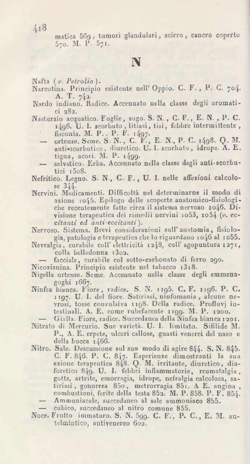 matica 569, tumori glandulari, scirro, cancro coperto 070. M. P. 571. N Nafta ( a. Peti-olio ). Narcotina. Principio esistente nell’Oppio. C. F., P. C. 704. A. T. 742. Nardo indiano. Radice. Accennato nella classe degli aromati- ci 282. Nasturzio acquatico. Foglie, sugo. S. N. , G. F., E. N. , P. C. 1496. Li. 1. scorbuto , litiasi, tisi, febbre intermittente , fisconia. M. P. , P. F. 1497- — ortense. Seme. S- N., C. F., E. N , P. C. i49^- Q- Pi- anti-scorbutico, diuretico. U. 1. scorbuto, idrope. A. E. tigna, acori. M. P. 1 ^99- — saìvatico. Erba. Accennalo nella classe degli anti-scorbu- tici i5o8. Nefritico. Legno. S. N-, C. F. , U. I. nelle affezioni calcolo- se 344* Nervini. Medicamenti. Difficoltà nel determinarne il modo di azione io45. Epilogo delle scoperte anatomico-fisiologi- che recentemente fatte circa il sistema nervoso 1046. Di- visione terapeutica dei rimedii nervini io53, io54 (a. ec- citanti ed nuli-eccitanti). Nervoso. Sistema. Brevi considerazioni sull’anatomia, fisiolo- gia, patologia e terapeutica che lo riguardano 1046 al io55. Nevralgia, curabile coll’ elettricità 1248, coll’agopuntura x 27 r, colla belladonna i3o2. — facciale, curabile col sotto-carbonato di ferro 290. Nicozianina. Principio esistente nel tabacco i3i8. Nigella ortense. Seme. Accennato nella classe degli emmena- goghi 1667. Ninfea bianca. Fiore, radice. S. N. 1195. C. F. 1196. P. C. 1 197. U. I. del fiore. Satiriasi, ninfomania , alcuue ne- vrosi, tosse convulsiva 1198. Della radice. Profluvi in- testinali. A. E. come rubefacente 1199. PI. P. 1200. — Gialla. Fiore, radice. Succedanea della Ninfea bianca 1201. Nitrato di Mercurio. Sue varietà. U. 1- limitato. Sifilide PI. P., A. E. erpete, ulceri callose, guasti venei'ei del naso e della bocca 1466. Nitro. Sale. Descussione sul suo modo di agire 844- S. N. 845. C. F. 846. P. C. 847. Esperienze dimostranti la sua azione terapeutica 848. Q M. irritante, diuretico, dia- foretico 849. U. I. febbri infiammatorie, reumatalgia, gotta, artrite, emorragia, idrope, nefralgia calcolosa, sa- tiriasi , gonorrea 85o , metrorragia 851. A E. angina , combustioni, ferite della testa 802. M. P. 858. P. F. 854- — Ammoniacale, succedaneo al sale ammoniaco 855. — cubico, succedaneo al nitro comune 855. Noce. Frutto immaturo. S. N. 599. C. F., P. C., E. PI. an- telmintico, antivenereo 602.