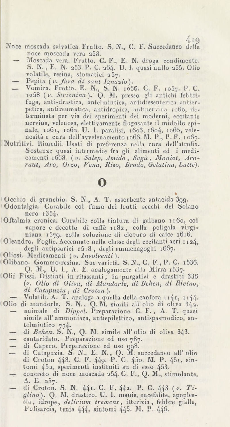 ÌN'oce rnoscada salyatica. Frullo. S. N., C. F. Succedaneo dilla noce moscada vera 258. — Moscada vera. Frutto. C. F., E. N. droga condimento. S. W. , E. ]\. a53. P. C. 264. U. 1. quasi nullo 255. Olio volatile, resina, stomatici 257. — Pepila ( i>. fava eli sant Ignazio). _ Vomica. Frutto. E. N., S. N. io56. C. F. 1057. P. C. io58 ( v. Stricnina ). Q. M. presso gli antichi febbri- fuga, anti-drastica, antelmintica, antidissenterica, antier- pelica, antireumatica, autidropica, autinerviua 1060, de- terminata per via dei sperimenti dei moderni, eccitante nervina, velenosa, elettivamente flogosante il midollo spi- nale, 1061, 10G2. U. 1. paralisi, i6o3, 1604, io65, vele- nosità e cura dell’avvelenamento 1066. M. P., P.F. 1067. INutritivi. Rimedii. Usati di preferenza nella cura dell’alroGa. Sostanze quasi intermedie fra gli alimenti ed i medi- camenti 1668. ( v. Salep, Amido , Sagù , Maniot, Ara- raut, Aro, Orzo, Vena, Riso, Brodo, Gelatina, Latte). O Occhio di granchio. S. N., A. T. assorbente antacida 3gg. Odontalgia. Curabile col fumo dei frutti secchi del Solano nero 13 54* Oftalmia cronica. Curabile colla tintura di galbano 1160, col vapore e decotto di caffè 1182, colla poligala virgi- niaua >579, colla soluzione di cloruro di calce 1616. Oleandro. Foglie. Accennate nella classe degli eccitanti acri 1124» degli autipsorici 1518 , degli emmenagoghi 1667. Oliosi. Medicamenti [a. Insolventi ). Olibano. Gommo-resina. Sue varietà. S. N., C. F., P. C. i536. Q. M., U. 1., A. E. analogamente alla Mirra 1637. Olii Fissi. Distinti in rilassanti, in purgativi e drastici 336 {v. Olio di Oliva, di Mandorle, eli Behen, di Ricino, di Catapuzia , di Croton ). — Volatili. A. T. analoga a quella della canfora 1 i4i, 1 144* Olio di mandorle. S. N., Q. M. simili all’olio di oliva 34a. — animale di Dippel. Preparazione. C. F. , A. T. quasi simile all’ammoniaca, antiepilettico, antispasmodico, an- telmintico 774. — di Behen. S. N., Q. M. simile all’olio di oliva 343. — cantaridato. Preparazione ed uso 787. — di Caperò. Preparazione ed uso 998. — di Catapuzia. S. N., E. N., Q. M. succedaneo all'olio di Croton 448- C. F. 449- P* C. 45o. M. P. ^5i, sin- tomi 452, sperimenti iustituiti su di esso 453. — concreto di noce moscada 284. C. F., Q. M., stimolante. A. E. 257. — di Croton. S N. 441- C. F. 442- P» C. 44^ ( v. Ti- glino). Q. M. drastico. U. 1. mania, encefalite, apoples- sia, idrope, delirium tremens , itterizia, febbre gialla, Polisarcia, tenia 444» siutomi 44^- M. P. 44^-