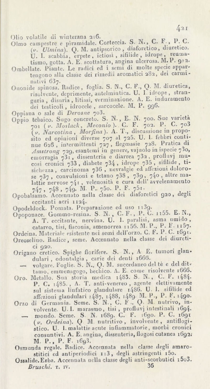 4.i i Olio volatile di winterana 216. Olmo campestre e piramidale. Corteccia. S. N., C. b.» 1 . C. (v. Viminei). Q. M. antipsorico , diaforetico, diuretico. U. I. scabbia, erpete, ictiosi , sifilide, idrope , reuma- tismo, gotta. A. E. scottatura, angina ulcerosa. M.P. 912. ORibellate. Piante. Le radici ed i semi di molte specie appar- tengono alla classe dei rimedii aromatici 282, dei carmi- nativi 637. Ononide spinosa. Radice, foglia. S. N., C. b., Q. M. diuretica, risolvente, deprimente, antelmintica. U. 1 idrope , stran- guria , disuria , litiasi, verminazione. A. E. induramento dei testicoli , idrocele , sarcocele. M. P. 996. Oppiaua o sale di Derosne 703. _ , Oppio tcbaico. Sugo concreto. S. N. , E. N. 700. Sue varietà 1 701 ( v. Moslack, Meconio )., C. F. 702. P. C. 703 (v. Narcotina, Morfina). A. T., discussione in propo- sito ed opinioni diverse 707 al 725. U. I. febbri conti- nue 626, intermittenti 727, flegmasie 728. Pratica di Amslrong 729, esantemi in genere, vajuolo in ispecie 780, emorragia 731, dissenteria e diarrea 732, profluvj mu- cosi cronici 733 , diabete 734 , idrope 735 , sifilide , ti- sichezza , carcinoma 7^6 » nevralgie ed affezioni doloro- se 787 , convulsioni e tetano 73S , 789, 740 , altre ma- lattie nervose 741 , velenosità e cura dell’avvelenamento 747, 748, 749. M. P. 750. P. F. 761. Opobalsamo. Accennato nella classe dei diaforetici 920, degli eccitanti acri 1124. Opodeldock. Pomata. Preparazione ed uso 1189. Opoponace. Gommo-resina. S. IN., C.F., P. E. ii55. E. IN., A. T. eccitante, nervina. U. 1. paralisi, asma umido, catarro, tisi, fisconia, amenorrea 11 56. M. P., P. k 1107. Ordeina. Materiale esistente nei semi dell’orzo. C. F. P. C. 1691. Oreoseliuo. Radice, seme. Accennato nella classe dei diureti- ci 920. Origano eretico. Spighe fiorifere. S. N. , A E. tumori glan- dulari , odontalgia, carie dei denti 16G6. — volgare. Foglie. S. N., Q. M. succedaneo del tè e del diU tamo, eramenagogo, becbico. A. E. come risolvente 1666. Oro. Metallo. Sua storia medica 1483. S. IN., C. F. 1484* P. C. 1485. , A. T. anti-venereo , agente elettivamente sul sistema linfatico glandolare i486. U. 1. sifilide ed affezioni glandolali 1487, 14^8, 14^9 M. P., P. F. 1490. Orzo di Germania. Seme. S. N., C. F ., Q; M nutrivo, in- volvente. U. I. marasmo, tisi, profluvi intestinali 1694. — mondo. Seme. S. N. 1689* C. b. 1690. P. C. 1691 (p\ Ordeina). Q M nutritivo, involvente , antiflogi- stico. U- 1. malattie acute infiammatorie, morbi cronici consuntivi. A. E. angina, dissenteria, flogosi cutanea 1692; M. P., P. F. 1693. Osmunda regale. Radice. Accennata nella classe degli amaro- stitici ed antiperiodici 113, degli astringenti i5o. Ossalide.Erba. Accennata nella classe degli anti-scorbutici i5o3. Bruschi, t. iv. 36