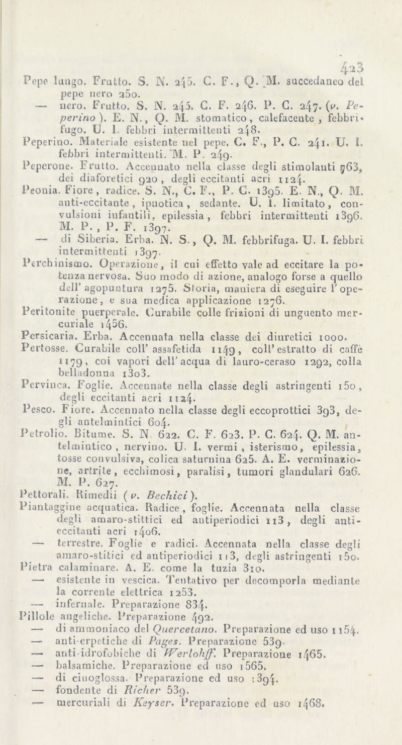 /p3 Pepe lungo. Frutto. 5. N. 2^5. C. F., Q. ’M. succedaneo dell pepe nero a5o. — nero. Frutto. S. N. 242. C. F. 246. P. G. 247. (tu Pe- perino). E. N., Q. M. stomatico, calefacente , febbri* fugo. U. 1. febbri intermittenti 248. Peperino. Materiale esistente nel pepe. C. F., P. G. 241. U. 1. febbri intermittenti. M. P. 249- Peperone. Frutto. Accennato nella classe degli stimolanti ^63, dei diaforetici 920, degli eccitanti acri 1124. Peonia. Fiore, radice. S. N., C. F., P. C. i3q5. E. N., Q. M. anti-eccitante , ipnotica , sedante. U. 1. limitato, con- vulsioni infantili, epilessia, febbri intermittenti i3q6. M. P., P. F. i397. — di Siberia. Erba. N. S., Q. M. febbrifuga. U. I. febbri intermittenti 1897. Perchinismo. Operazione, il cui effetto vale ad eccitare la po* tenza nervosa. Suo modo di azione, analogo forse a quello dell’agopuntura 1275. Storia, maniera di eseguire l’ope- razione, e sua medica applicazione 1276. Peritonite puerperale. Curabile colle frizioni di unguento mer- curiale i456. Pcrsicaria. Erba. Accennata nella classe dei diuretici iooo. Pertosse. Curabile coll’assafetida ii49, coll’estratto di caffè 1179, co* vapori dell’acqua di lauro-ceraso 1292, colla belladonna i3o3. Pervinca. Foglie. Accennate nella classe degli astringenti i5o, degli eccitanti acri 11 24. Pesco. Fiore. Accennato nella classe degli eccoprottici 3g3, de- gli antelmintici 604. Petrolio. Bitume. S. N 622. C. F. 623. P. C. 624. Q. M. an- telmintico , nervino. U. i. vermi, isterismo, epilessia, tosse convulsiva, colica saturnina 625. A. E. verminazio- ne, artrite, ecchimosi, paralisi, tumori glandulari 626. M. P. 627. Pettorali. Kimedii ( o. Sechici). Piantaggine acquatica. Radice, foglie. Accennata nella classe degli amaro-stittici ed antiperiodici n3, degli anti- eccitanti acri i4o6. — terrestre. Foglie e radici. Accennata nella classe degli nmaro-stitici ed antiperiodici i)3, degli astringenti i5o. Pietra calaminare. A. E. come la tuzia 3io. — esistente in vescica. Tentativo per decomporla mediante la corrente elettrica 1253. — infernale. Preparazione 834* Pillole angeliche. Preparazione 492. — di ammoniaco del Quercetano. Preparazione ed uso 1154. — anti erpetiche di Pages. Preparazione 53g. — anti idrofobiche di hPerlohjf. Preparazione i465. —• balsamiche. Preparazione ed uso 1565- — di cinoglossa. Preparazione ed uso ; 3q4. — fondente di Richer 53g. — mercuriali di Keyser. Preparazione ed uso 1468.