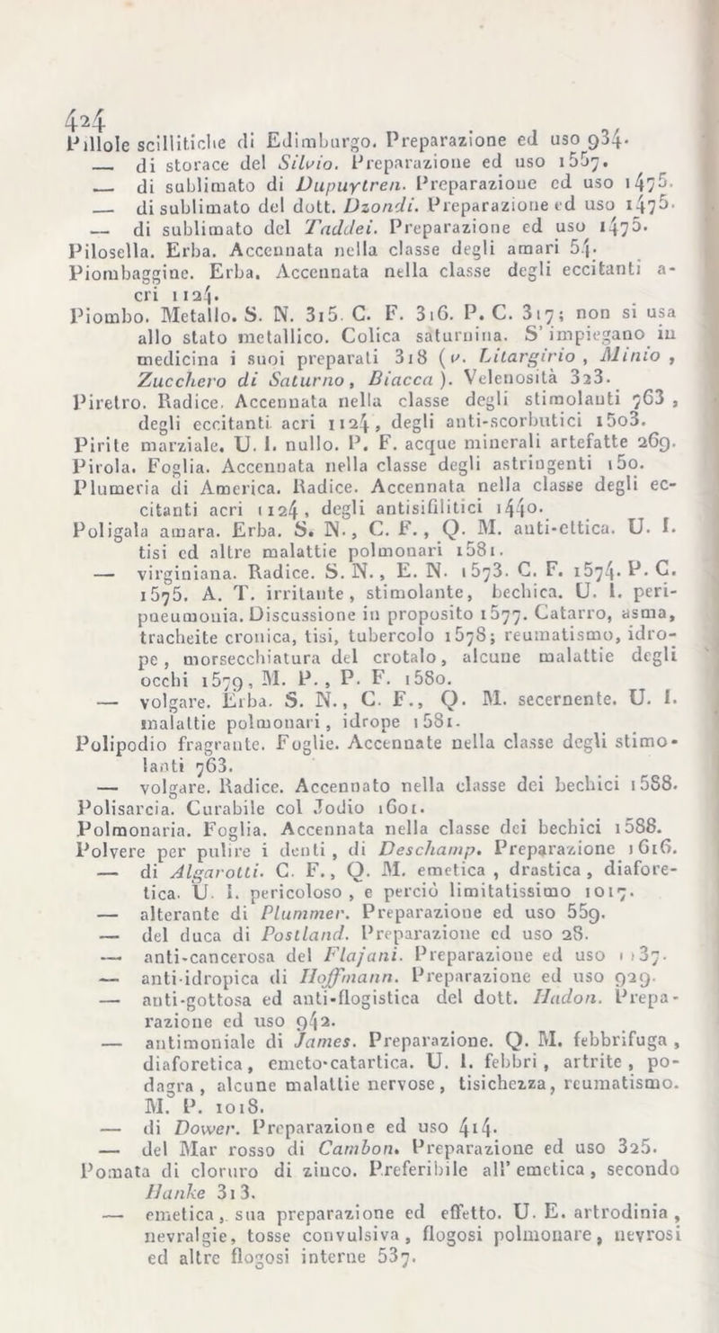 di storace del Silvio. Preparazione ed uso 155^. di sublimato di Vupuytren. Preparazione ed uso 147^• di sublimato del dott. Dzondi. Preparazione ed uso 147^■ — di sublimato del TadJei. Preparazione ed uso Pilosella. Erba. Accennata nella classe degli amari 5.j- Piombaggine. Erba. Accennata nella classe degli eccitanti a- cri 1124. Piombo. Metallo. S. N. 3i5 C. F. 3i6. P. C. 317; non si usa allo stato metallico. Colica saturnina. S’ impiegano iu medicina i suoi preparali 3i8 (v. Litargirio , Alitilo , Zucchero di Saturno, Biacca). Velenosità 3z3. Piretro. Radice. Accennata nella classe degli stimolanti 763 , degli eccitanti, acri 1124, degli anti-scorbutici 15o3. Pirite marziale. U. 1. nullo. P. F. acque minerali artefatte 2G9. Pirola. Foglia. Accennata nella classe degli astringenti i5o. Piumeria di America. Radice. Accennata nella classe degli ec- citanti acri 1124 . degli ariti si 111 i ti ci 14 4 0 •. Poligaia amara. Erba. S. IN., C. F., Q. M. auti-cttica. U. I. tisi ed altre malattie polmonari i58i. — virginiana. Radice. S. N., E. N. 1673. C. F. 15^4• P-E. 1675. A. T. irritante, stimolante, bechica. U. 1. peri- pueumouia. Discussione in proposito 1577. Catarro, asma, tracheite cronica, tisi, tubercolo 1678; reumatismo, idro- pe , morsecchiatura del crotalo, alcune malattie degli occbi 1579, P- > P- F. i5So. — volgare. Elba. S. N., C. F., Q. M. secernente. U. I. malattie polmonari, idrope i58i- Polipodio fragrante. Foglie. Accennate nella classe degli stimo- lanti 763. — volgare. Radice. Accennato nella classe dei bechici 15S8. Polisarcia. Curabile col Jodio 1G01. Polmonaria. Foglia. Accennata nella classe dei bechici 1588. Polvere per pulire i denti, di Deschamp, Preparazione iGtG. — di Algarotti. C. F., O. M. emetica , drastica, diafore- tica. U I. pericoloso, e perciò limitatissimo 1017. — alterante di Plunimer. Preparazione ed uso 55g. — del duca di Postland. Preparazione ed uso 28. — anti-cancerosa del Flajani. Preparazione ed uso 1 > 37. — anti idropica di Iloffniann. Preparazione ed uso 929. — auti-gottosa ed anti-flogistica del dott. Hadon. Prepa- razione ed uso 942. — antimoniale di James. Preparazione. Q. M. febbrifuga , diaforetica, emeto*catartica. U. 1. febbri, artrite, po- dagra, alcune malattie nervose, tisichezza, reumatismo. M.° P. io 18. — di Dower. Preparazione ed uso 4*4- — del Mar rosso di Cambotn Preparazione ed uso 325. Pomata di cloruro di zinco. Preferibile all’ emetica , secondo Hanke 31 3. — emetica , sua preparazione ed effetto. U. E. artrodinia , nevralgie, tosse convulsiva, flogosi polmonare, nevrosi ed altre flogosi interne 537.