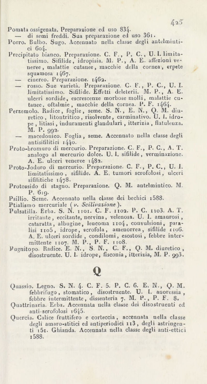 Pomata ossigenata. Preparazione ed uso 834- — di semi freddi. Sua preparazione ed uso 36i. Porro. Bulbo. Sugo. Accennato nella classe degli antelminti- ci Gol- Precipitato bianco. Preparazione. C. F., P. C. , U. I. limita- tissimo. Sifìlide, idropisia. M. P., A. E. affezioni ve- neree , malattie cutanee, macchie della cornea, erpete squamosa 1467. — cinereo. Preparazione. 1462. — rosso. Sue varietà. Preparazione. C. F. , P. C., U. I. limitatissimo. Sifilide. Effetti deleterii. M. P., A. E. ulceri sordide, escrescenze morbose molti, malattie cu- tanee, oftalmie, macchie della cornea. P. F. i46|. Persemolo. Radice, foglie, seme. S. N., E. N., Q. M. diu- retico, litontritico , risolvente, carminativo. U. 1. idro- pe , litiasi, induramenti glandulari , itterizia , flatulenza. M. P. 992. — macedonico. Foglia, seme. Accennato nella classe degli antisifilitici 144°- Proto-bromuro di mercurio. Preparazione. C. F., P. C., A. T. analogo al mercurio dolce. U. 1. sifìlide , verminazione. A. E. ulceri veneree 1482. Proto-Joduro di mercurio. Preparazione. C. F., P. C., U. 1. limitatissimo, sifìlide. A. E, tumori scrofolosi, ulceri sifilitiche 1478 • Protossido di staguo. Preparazione. Q. M. antelmintico. M. P. 619. Psillio. Seme. Accennato nella classe dei bechici 1588. Ptialismo mercuriale ( v. Scilivazione). Pulsatilla. Erba. S. N. noi. C. F. 1102. P. C. no3. A. T. irritante, eccitante, nervina, velenosa. U. I. amaurosi , cataratta, albugine, leucoma 1104, convulsioni, para- lisi no5, idrope, scrofola, amenorrea, sifìlide nuG. A. E. ulceri sordide , condilomi, esostosi , febbre inter- mittente 1107. M. P., P. F. 1108. Pugnitopo. Radice. E. N., S. N., C. F., Q. M. diuretico, disostruente. U. 1. idrope, fisconia, itterizia, M. P. 993. Q Quassio. Legno. S. N. 4- C. F. 5. P. C. 6. E. N., Q. M. febbrifugo, stomatico, disostruente. U. I. anoressia , febbre intermittente, dissenteria 7. M. P., P. F. 8. Quattrinaia. Erba. Accennala nella classe dei disostruenti ed anti scrofolosi i6|5. Quercia. Calice fruttifero e corteccia, accennata nella classe degli amaro-stitici ed antiperiodici n3, degli astringen- ti i5i. Ghianda. Accennata nella classe degli anti-ettici i58S.