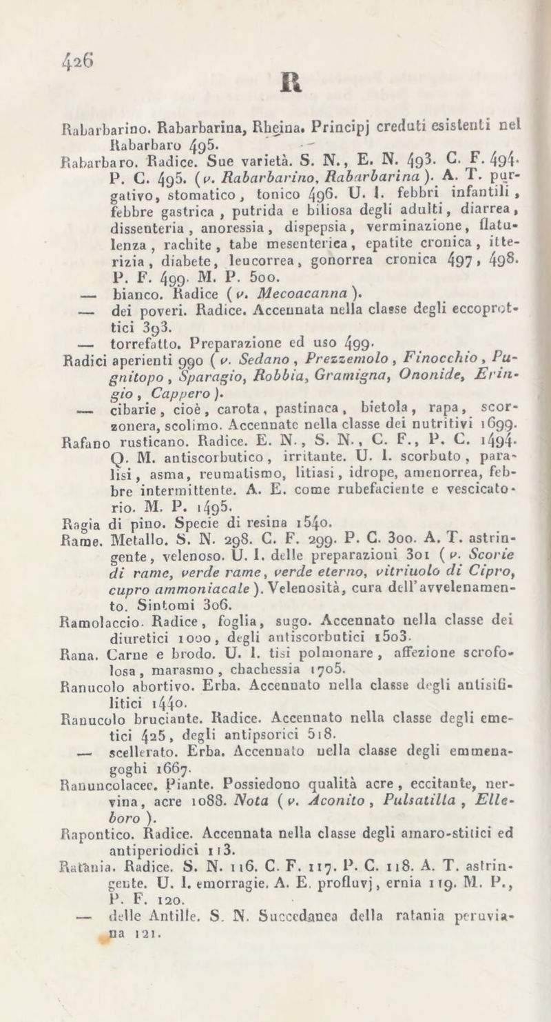 R Rabarbarino. Rabarbarina, Rheina. Priacipj credati esistenti nel Rabarbaro 49^* Rabarbaro. Radice. Sue varietà. S. N., E. N. 49^- 494- P. C. 49^. (r. Rabarbarino, Rabarbarina). A. T. pur- gativo, stomatico, tonico 49®' U. 1. febbri infantili, febbre gastrica, putrida e biliosa degli adulti, diarrea, dissenteria , anoressia , dispepsia, verminazione, flatu- lenza, rachite , tabe mesenterica, epatite cronica, itte- rizia, diabete, leucorrea, gonorrea cronica 497 » 498- P. F. 499’ P. 5oo. — bianco. Radice ( v. Mecoacanna ). — dei poveri. Radice. Accennata nella classe degli eccoprot- tici 393. — torrefatto. Preparazione ed uso 499- Radici aperienti 990 ( v. Sedano , Prezzemolo , Finocchio , Pu- gni topo , Sparagio, Robbia, Gramigna, Ononide, Erin- gio , Cappero ). — cibarie, cioè, carota, pastinaca, bietola, rapa, scor- zonera, scolimo. Accennate nella classe dei nutritivi 1699. Rafano rusticano. Radice. E. N., S. N. , C. F., P. C. 1494* Q. M. antiscorbutico , irritante. U. 1. scorbuto, para- lisi, asma, reumatismo, litiasi, idrope, amenorrea, feb- bre intermittente. A. E. come rubefacienle e vescicato- rio. M. P. 149^- Ragia di pino. Specie di resina i54o. Rame. Metallo. S. N. 298. G. F. 299. P. G. 3oo. A. T. astrin- gente, velenoso. U. 1. delle preparazioui 3oi ( v. Scorie di rame, verde rame, verde eterno, vitriuolo di Cipro, cupro ammoniacale ). Velenosità, cura dell’avvelenamen- to. Sintomi 3o6. Ramolaccio. Radice, foglia, sugo. Accennato nella classe dei diuretici 1000, degli antiscorbutici i5o3- Rana. Carne e brodo. U. 1. tisi polmonare, affezione scrofo- losa, marasmo , cbachessia 1705. Ranucolo abortivo. Erba. Accennato nella classe degli aulisifi- ìit.ici i44°. Ranucolo bruciante. Radice. Accennato nella classe degli eme- tici 425, degli antipsorici 518. — scellerato. Erba. Accennato nella classe degli emrneua- goghi 1667. Ranuucolacec. Piante. Possiedono qualità acre , eccitante, ner- vina, acre 1088.Nota (v. Aconito, Pulsatilla, Elle- boro ). Rapontico. Radice. Accennata nella classe degli amaro-stilici ed antiperiodici ii3. Ratcìnia. Radice. S. N. 116. C. F. 117. P. C. 118. A. T. astrin- gente. U. 1. emorragie. A. E. profluvj, ernia 119. M. P., P. F. 120. — delle Antille. S. IN. Succedanea della ratania peruvia- na 121.