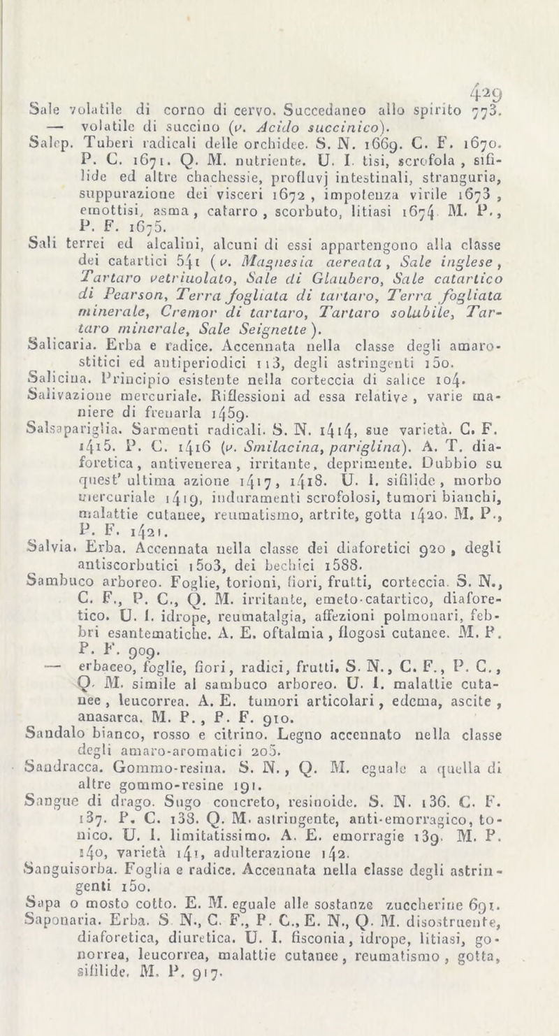 , . . 4-^9 Sale volatile di corno di cervo. Succedaneo allo spirito 778. —- volatile di succino (y. Acido succinico). Salep. Tuberi radicali delle orchidee. S. N. 1669. C. F. 1670. P. C. 1671. Q. IVI. nutriente. U. I tisi, scrofola, sifi- lide ed altre chachessie, profluvj intestinali, stranguria, suppurazione dei visceri 1672 , impotenza virile 1673 , emottisi, asma, catarro, scorbuto, litiasi 1674 M. P., P. F. 1G75. Sali terrei ed alcalini, alcuni di essi appartengono alla classe dei catartici 541 ( a. Magnesia aerea ta , Sale inglese, Tartaro retrìuolato, Sale di Glaubero, Sale catartico di Pcarson, Terra fogliata di tartaro. Terra fogliata minerale, Cremar di tartaro, Tartaro solubile, Tar- taro minerale, Sale Seignette ). Salicaria. Erba e radice. Accennata nella classe degli amaro- stitici ed antiperiodici 113, degli astringenti i5o. Saliciua. Principio esistente nella corteccia di salice io4- Salivazione mercuriale. Riflessioni ad essa relative , varie ma- niere di frenarla i45g. Salsapariglia. Sarmenti radicali. S. N. 1414» sue varietà. G. F. i4*5. P. C. 1416 (t*. Smilacina, pariglina). A. T. dia- foretica, antivenerea, irritante, deprimente. Dubbio su quest’ultima azione 1417, i4*S. U. i. sifilide, morbo mercuriale 141 £). induramenti scrofolosi, tumori bianchi, malattie cutanee, reumatismo, artrite, gotta 1420. M. P., P. F. 1421. Salvia. Erba. Accennata nella classe dei diaforetici 920 , degli antiscorbutici 15o3, dei bechici i588. Sambuco arboreo. Foglie, torioni, fiori, frutti, corteccia. S. N., C. F,, P. C., Q. M. irritante, erneto-catartico, diafore- tico. U. 1. idrope, reumatalgia, affezioni polmonari, feb- bri esantematiche. A. E. oftalmia , flogosi cutanee. M. P. P. F. 909. — erbaceo, foglie, fiori, radici, fruiti. S. N., C. F., P. C., Q. M. simile al sambuco arboreo. U. 1. malattie cuta- nee , leucorrea. A. E. tumori articolari, edema, ascite , anasarca. M. P. , P. F. 910. Sandalo bianco, rosso e citrino. Legno accennato nella classe degli amaro-aromatici ao5. Sandracca. Gommo-resina. S. N. , Q. M. eguale a quella di altre gommo-resine 191. Sangue di drago. Sugo concreto, resinoide. S. N. 136. C. F. 187. P. C. 133. Q. M. astringente, anti-emorragico, to- nico. U. 1. limitatissimo. A. E. emorragie i3g. M. P. j4o, varietà 14-t> adulterazione 142. Sanguisorba. Foglia e radice. Accennata nella classe degli astrin- genti i5o. Sapa 0 mosto cotto. E. M. eguale alle sostanze zuccherine 691. Saponaria. Erba. S N., C. F., P. C., E. N., Q. IVI. disostruente, diaforetica, diuretica. U. I. fisconia, idrope, litiasi, go- norrea, leucorrea, malattie cutanee, reumatismo, gotta,