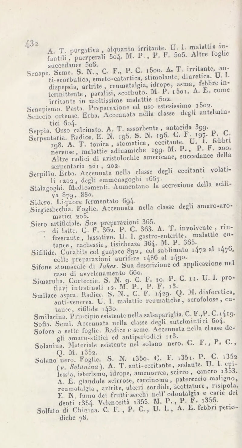 A T purgativa , alquanto irritante. LJ. I. malattie m- „ (SUSprneUS. N6’ C. F. Ih C. i5oo. A. T. irritante, an- ‘>CCnP ti-scorbutica, emeto-catartica, stimolante, diuretica. U. I- dispepsia, artrite, reumatalgia, idrope, asma, febbre 1- termittente, paralisi, scorbuto. M I . i5oi. - . E. irritante in moltissime malattie 1002.. _ Senapismo. Pasta. Preparazione ed uso estesissimo 15o2. Senecio ortense. Erba. Accennata nella classe degli antelmin- tici 6o4. , t ., „ Seppia. Osso calcinato. A. T. assorbente , antacida 099. Serpentina. Radice. E. N. ,95. S. «. 196; C- F. .97. P- C. 198. A. T. tonica, stomatica, eccitante. U- E febbri nervose, malattie adinamiche 199. M. I . , j * * Altre radici di aristolochie americane, succedanee della serpentaria 201 , 202. , . Serpillo. Erba. Accennata nella classe degli eccitanti volati- li 1202, degli emmenagoghi 1667. . ... Sialagogbi. Medicamenti. Aumentano la secrezione della sci 1- va 879, 880. Sidero. Liquore fermentato 6q4. Siegiesbechia. Foglie. Accennata nella classe degli amaro-aro- malici 2o5. Siero artificiale. Sue preparazioni 365. _ di latte. C. F. 362. P. C. 363. A. f. mvolvente , nn- • frescante , lassativo. U. 1. gastro-enterite, malattie cu- tanee , cachessie, tisichezza 364. M. P. 060.^ Sifilide. Curabile col guajaco 892, col sublimato i472 al colle preparazioni aurifere i486 al 1490. . Sifone stomacale di Jukes. Sua descrizione ed applicazione nel caso di avvelenamento 660. T Siraaruba. Corteccia. S. N. 9. C. F. io. P. C. 11. U. . pro- fluvi intestinali 12. M. P., P. F. i3. Smilace aspra. Radice. S. N., C. F. i429. Q. M. diaforetica, anti-vencrea. U. I malattie reumatiche, scrofolose , cu- tanee, sifìlide 143o. • n w o r r Smilaciua. Principio esistente nella salsapariglia. C. t .,H. L..\\ 19. Sofia. Semi. Acceunatn nella classe degli antelmintici 004. Sofora a sette foglie. Radice e seme. Accennata nella classe de- gli amaro-stitici ed antiperiodici n3. Solanina. Materiale esistente nel solano nero. C. t., r, C., Q. M. i352. r Solano nero. Foglie. S. N. .35o. 11. I. i35i.P C. i35n (v. Solanina). A. T. anti-eccitante, sedante. U. 1- epi- lessia, isterismo, idrope, amenorrea, scirro , cancro id55. A. E. glandule scirrose, carcinoma , patereccio maligno, reumatalgia, artrite, ulceri sordide, scottature, risipola. E. N. fumo dei frutti secchi nell’odontalgia e carie dei deuti i354 Velenosità 1355- M. P. , F. F. i356. Solfato di Chinina. C. F. , P. C., U. 1., A. E. febbri perio- diche 78.