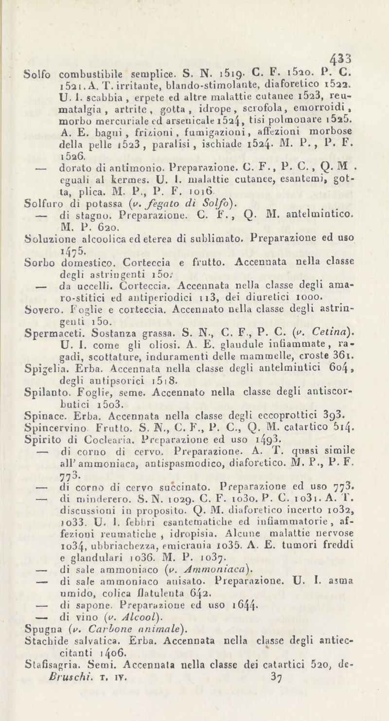 Solfo combustibile semplice. S. N. 1519- C. F. i5ao. P. C. 15a 1. A. T. irritante, blando-stimolante, diaforetico i5a2. U. 1. scabbia, erpete ed altre malattie cutanee i523, reu- matalgia , artrite, gotta, idrope, scrofola, emorroidi, morbo mercuriale ed arsenicale 1 , tisi polmonare i5a5. A. E. bagni, frizioni , fumigazioni, affezioni morbose della pelle JÒ23, paralisi, ischiade i524- M. P. , P. F. 15a6. — dorato di antimonio. Preparazione. C. F., P. C. , Q. M . eguali al kermes. U. 1. malattie cutanee, esantemi, got- ta, plica. M. P., P. F. 1016 Solfuro di potassa (y. fegato di Solfo). — di stagno. Preparazione. C. F. , Q. M. antelmintico. IVI. P. 620. Soluzione alcoolica ed eterea di sublimato. Preparazione ed uso 1475. Sorbo domestico. Corteccia e frutto. Accennata nella classe degli astringenti i5o; — da uccelli. Corteccia. Accennata nella classe degli ama- ro-stitici ed antiperiodici ii3, dei diuretici 1000. Sovero. Foglie e corteccia. Accennato nella classe degli astrin- genti 1 5o. Spermaceti. Sostanza grassa. S. N-, C. F., P. C. (a. Celina). U. 1. come gli oliosi. A. E. glaudule infiammate, ra- gadi, scottature, induramenti delle mammelle, croste 36i. Spigelia. Erba. Accennata nella classe degli autelmiutici 6o4, degli autipsorici 151 8. Spilanto. Foglie, seme. Accennato nella classe degli antiscor- butici i5o3. Spinace. Erba. Accennata nella classe degli eccoprottici 3g3. Spincervino Frutto. S. N., C. F., P. C., Q. M. catartico S14• Spirito di Coclearia. Preparazione ed uso 1 — di corno di cervo. Preparazione. A. T. quasi simile all'ammoniaca, antispasmodico, diaforetico. M. P., P. F. 7?3’ . . _ — di corno di cervo succinato. Preparazione ed uso 770. — di minderero. S. N. 1029. C. F. io3o. P. C. 1 o3 1. A. 1 . discussioni in proposito. Q. M. diaforetico incerto io32, 1033. U. 1. febbri esantematiche ed infiammatorie, af- fezioni reumatiche * idropisia. Alcune malattie nervose 1034, ubbriachezza, emicrania 1 o35. A. E. tumori freddi e glandolali 1 o36. M. P. 1037. — di sale ammoniaco (v. Ammoniaca). — di sale ammoniaco anisato. Preparazione. TJ. I. asma umido, colica flatulenta G4'Z. — di sapone. Preparazione ed uso 1644- — di vino {a. Alcool). Sp ugna (r. Carbone animale). Stachide salvatica. Erba. Accennata nella classe degli antiec- citnnti 1406. Stafisagria. Semi. Accennata nella classe dei catartici 520, dc- Bruschi, t. ir. 37