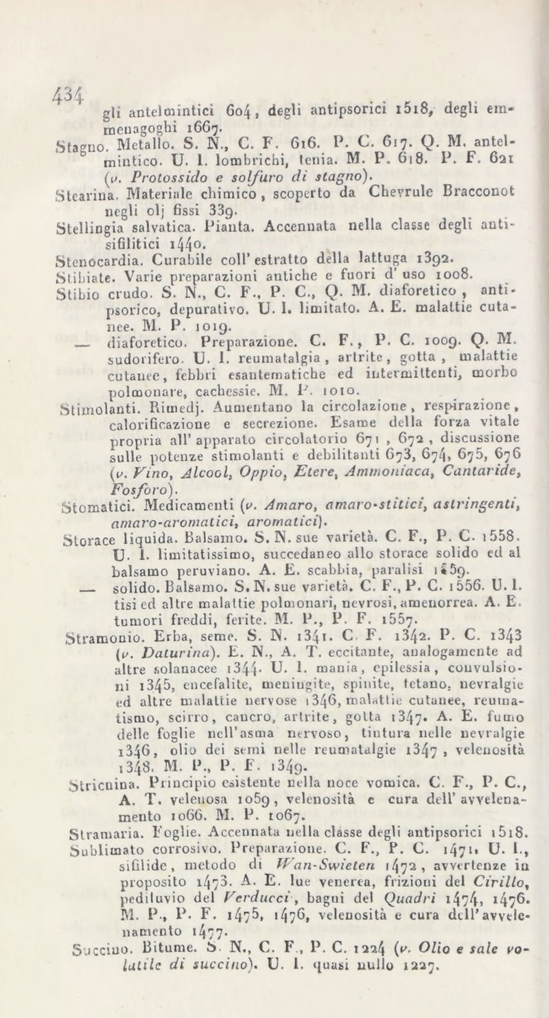 gli antelmintici Go4. degli antipsorici i5i8, degli era* rnenagoghi 1667. Stagno. Metallo. S. N., C. F. G16. P. C. 617. Q. M. antel- mintico. U. 1. lombrichi, tenia. M. P. G18. P. F. 621 (u. Protossido e solfuro di stagno). Stearina. Materiale chimico, scoperto da Chevrule Bracconot negli olj fissi 339. Stellingia salvatica. Pianta. Accennata nella classe degli auti- sifilitici 144°- Stenocardia. Curabile coll’ estratto della lattuga 1392. Stibiate. Varie preparazioni antiche e fuori d’ uso 1008. Stibio crudo. S. N., C. F., P. C., Q. M. diaforetico , anti- psorico, depurativo. U- I. limitato. A. E. malattie cuta- nee. M. P. 1019. diaforetico. Preparazione. C. F., P. C. 1009. Q. M. sudorifero. U. 1. reumatalgia, artrite, gotta, malattie cutanee, febbri esantematiche ed intermittenti, morbo polmonare, cachessie. M. P. loto. Stimolanti. Rimedj. Aumentano la circolazione, respirazione, calorificazione e secrezione. Esame della forza vitale propria all’apparato circolatorio 671 , 672, discussione sulle potenze stimolanti e debilitanti C73, 674, 675, 676 (o. Fino, Alcool, Oppio. Etere, Ammoniaca, Cantaride, Fosforo). Stomatici. Medicamenti (a. Amaro, amaro-stitici, astringenti, amaro-aromatici, aromatici). Storace liquida. Balsamo. S. N. sue varietà. C. F., P. C. 1558. U- 1. limitatissimo, succedaneo allo storace solido ed al balsamo peruviano. A. E. scabbia, paralisi j S9. solido. Balsamo. S. N. sue varietà. C. F., P. C. i 556. U. 1. tisi ed altre malattie polmonari, nevrosi, amenorrea. A. E. tumori freddi, ferite. M. P., P. F. 1557. Stramonio. Erba, seme. S. IN. 1341 - C F. i342. P. C. 1343 ((/. Daturina). E. N., A. T. eccitante, analogamente ad altre solanacee r344• U- E mania, epilessia, convulsio- ni i345, encefalite, meningite, spinite, tetano, nevralgie ed altre malattie nervose 1346, malattie cutanee, reuma- tismo, scirro, caucro, artrite, gotta 1347- A- E* fumo delle foglie nell’asma nervoso, tintura nelle nevralgie i346, olio dei semi nelle reumatalgie 13^7 > velenosità ,348. M. P., P. F. 1349. Stricnina. Principio esistente nella noce vomica. C. F., P. C., A. T. velenosa io5g, velenosità e cura dell’avvelena- mento 1066. M. P. 1067. Stramaria. Foglie. Accennata nella classe degli antipsorici 1518. Sublimato corrosivo. Preparazione. C. F., P. C. 1471» U. 1., sifilide, metodo di Wan-Swieteri 1472, avvertenze in proposito 1470. A. E. lue venerea, frizioni del Cirillo, pediluvio del Ferduccì, bagni del Quadri 1474j i47^. M. P., P. F. 147^, <476, velenosità e cura dell’avvele- namento 1477- Succino. Bitume. S N., C. F., P. C. 1224 (*'• Olio e sale vo- latile di succino). U. 1. quasi nullo 1227.