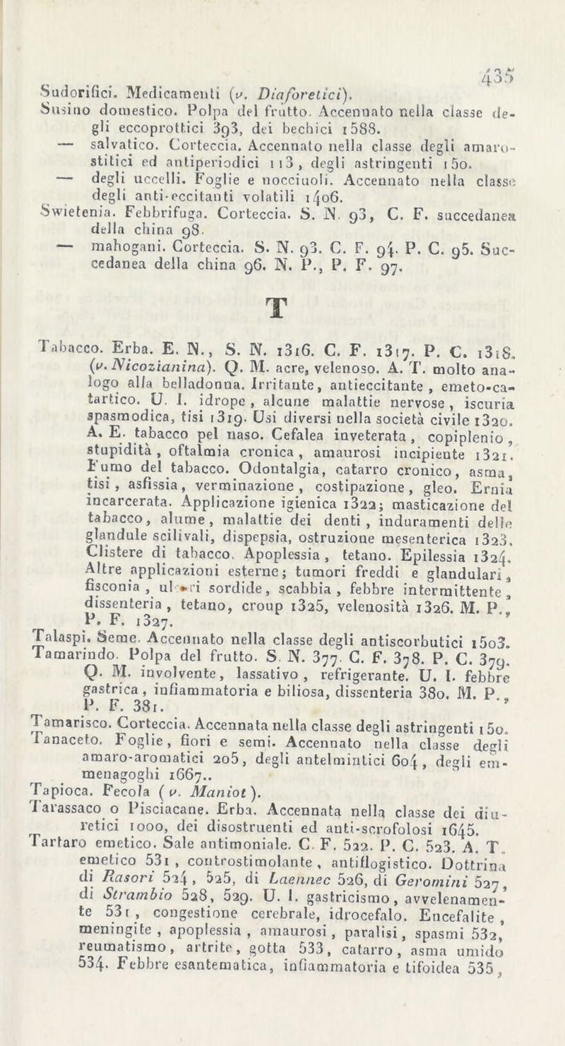 Sudorifici. Medicamenti {y. Diaforetici). Susino domestico. Polpa del frutto. Accennato nella classe de- gli eccoprottici 393, dei bechici 15S8. — salvatico. Corteccia. Accennato nella classe degli atnaro- stitici ed antiperiodici 1 13 , degli astringenti 1 5o. — degli uccelli. Foglie e nocciuoli. Accennato nella classo degli anti-eccitanti volatili 1406. Swietenia. Febbrifuga. Corteccia. S. JN. 90, C. F. succedanea della china 98- — mahogani. Corteccia. S. N. 98. C. F. 94. P. C. 95. Suc- cedanea della china 96. N. P., P. F. 97. T Tabacco. Erba. E. IN., S. N. i3i6. C. F. 1317. P. C. i3ì8. (v. Nicozianina). Q. M. acre, velenoso. A. T. molto ana- logo alla belladonna. Irritante, antieccitante , emeto-ca- tartico. U. I. idrope , alcune malattie nervose, iscuria spasmodica, tisi 1319. Usi diversi uella società civile i3ao. A. E. tabacco pel naso. Cefalea inveterata , copiplenio , stupidità, oftalmia cronica, amaurosi incipiente i32i. I umo del tabacco. Odontalgia, catarro cronico, asma tisi, asfissia, verminazione , costipazione, gleo. Ernia incarcerata. Applicazione igienica i3'22; masticazione del tabacco, alarne, malattie dei denti, induramenti delle ghindale scili vali, dispepsia, ostruzione mesenterica i3a3. Clistere di tabacco. Apoplessia, tetano. Epilessia i324. Altre applicazioni esterne; tumori freddi e glandulari, fisconia , ul *ri sordide, scabbia, febbre intermittente, dissenteria, tetano, croup i325, velenosità i326. M. P P. F. 1327. Talaspi. Seme. Accennato nella classe degli antiscorbutici i5o3 Tamarindo. Polpa del frutto. S. N. 377. C. F. 378. P. C. 37q. Q. M. involvente, lassativo, refrigerante. U. I. febbre gastrica, infiammatoria e biliosa, dissenteria 38o. M. P P. F. 381. Tamarisco. Corteccia. Accennata nella classe degli astringenti 15o„ Tanaceto. Foglie, fiori e semi. Accennato nella classe degli amaro-aromatici 2o5, degli antelmìntici 604 , degli ern- menagoghi 1667.. Tapioca. Fecola ( v. Maniot). Tarassaco o Pisciacane. Erba. Accennata nella classe dei diu- retici iooo, dei disostruenti ed auti-scrofolosi 1645. Tartaro emetico. Sale antimoniale. C. F. Sa?,. P. C. 523. A. T emetico 531 , controstimolante, antiflogistico. Dottrina di Rason 5?4 , à?5, di Laewiec 526, di Gevoniini S21, di Strambio 528, 529. U. I. gastricismo, avvelenamen- to 531, congestione cerebrale, idrocefalo. Encefalite, meningite, apoplessia, amaurosi, paralisi, spasmi 532, leumatismo, artrite, gotta 533, catarro, asma umido 534. Febbre esantematica, infiammatoria e tifoidea 535,