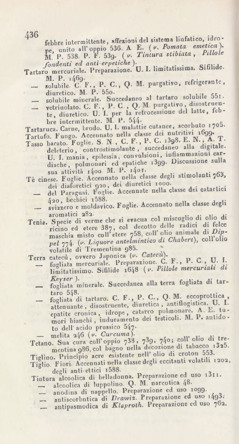 febbre intermittente, affezioni del sistema liufatico, idro- pe, unito all’oppio 536. A E. (v. Pomata emetica). M. P. 538. P. F. 53g. ( v. Tintura slibiata , Pillole fondenti ed anti erpetiche). . . Tartaro mercuriale. Preparazione. U. I. limitatissima. Si i • _ solubile'4C9F., P. C., Q. M. purgativo, refrigerante, diuretico. M. P. 55o. . ... .. solubile minerale. Succedaneo al tartaro solubile jji. _ vetriuolato. C. F. , P. C., Q. M. purgat.vo disostruen- te, diuretico. U. I. per la retrocessione del latte, leb- bre intermittente. M. P. 544‘ , r Tartaruca. Carne, brodo. U. I. malattie cutanee, scorbuto i7o5. Tartufo. Fungo. Accennato nella classe dei “Jrigv*1 99* T Tasso bacato. Foglie. S. N , C. F., P. L. i^S. deleterio, controstimolante, succedaneo alla digitale. U. I. mania, epilessia, convulsioni, infiammazioni car- diache, polmonari ed epatiche 1399. Discussione sulla sua attività i4oo M. P. i4or> , . , .• Tè cinese. Foglie. Accennato nella classe degli stimolanti 763, dei diaforetici 920, dei diuretici 1000. . . . del Paraguai. Foglie. Accennate nella classe dei catartici 420, bechici i588. — svizzero e moldavico. Foglie. Accennato nella classe degli Tenia. Specie di verme che si evacua col miscuglio di olio di ricmo ed etere 387, col decotto delle radici di felce maschia misto coll’etere 758, coll olio anima e di Dtp- pel 774 (y- Liquore antelmintico di Chabert), coll olio volatile di Trementina 985. ' Terra catecù, ovvero Japonica (v. Catecùt). _ fogliata mercuriale. Preparazione. G. *., V. L , U. 1. limitatissimo. Sifilide 1648 {u. Pillole mercuriali di — Agliata minerale. Succedanea alla terra fogliata di tar- _ fogliata ^di tartaro. C. F., P. C., Q M. eccoprottica attenuante , disostruente, diuretica , antiflogistica. U. I. epatite cronica, idrope, catarro polmonaie. AL. tu- mori bianchi , induramento dei testicoli. M. P. ant.do- to dell'acido prussico 547- — melita 246 {v. Curcuma). Tetano. Sua cura coll’oppio 738 , 739, 74°; coll olio di - mentina 986, col bagno nella decozione di tabacco i3a5. Tiolino. Principio acre esistente nell olio di croton 553. Tiglio Fiori. Accennati nella classe degli eccitanti volatili 1202, degli anti ettici i588. • j 2, Tintura alcoolica di belladonna. Preparazione ed uso i3ii. _ alcoolica di luppolino. Q M. narcotica z*b. anodina di nappello. Preparazione ed uso 1099. antiscorbutica di Drawiz. Preparazione ed uso 1495.- antipasmodica di Klaprolh. Preparazione ed uso 702.