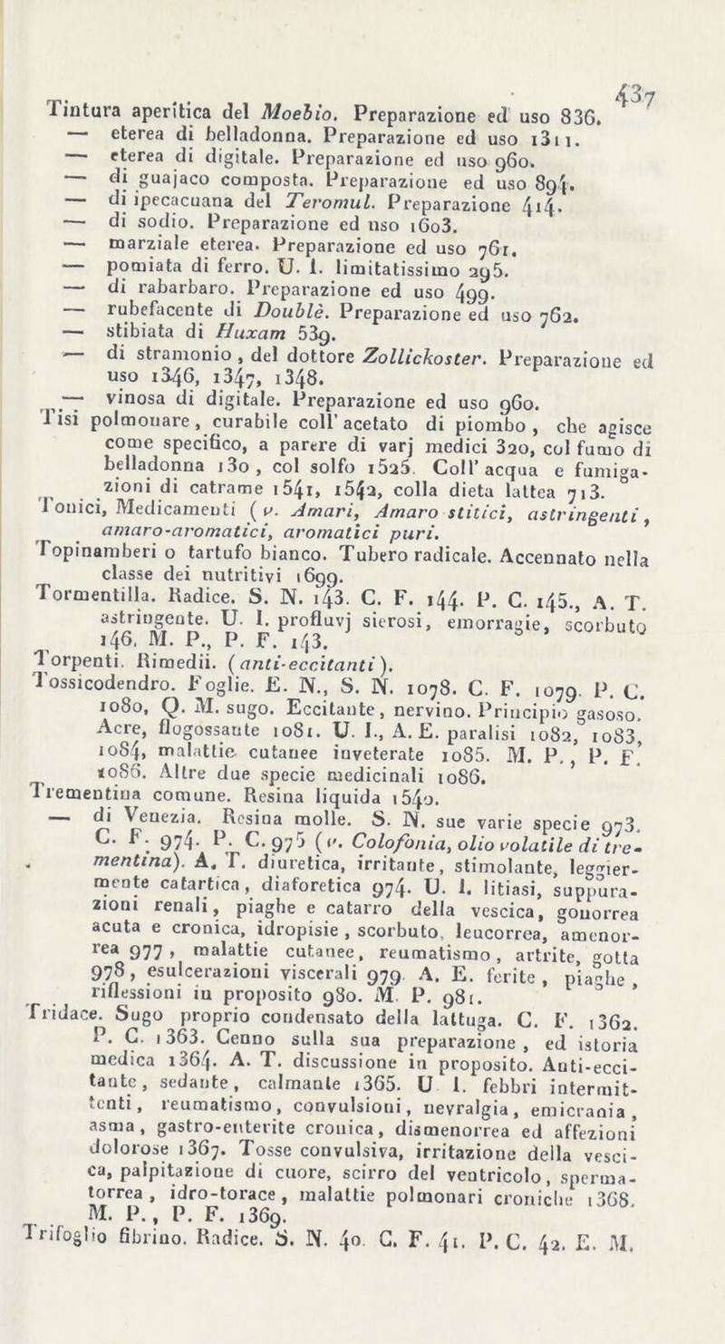 eterea di belladonna. Preparazione ed uso i3ii. — eterea di digitale. Preparazione ed uso 960. — di guajaco composta. Preparazione ed uso 8()j. — di ipecacuana del TevomuL. Preparazione 414• — di sodio. Preparazione ed nso i6o3. •— marziale eterea. Preparazione ed uso 761. — pomiata di ferro. U. i. limitatissimo 295. — di rabarbaro. Preparazione ed uso 499. — rubefacente di Doublé. Preparazione ed uso 762. — stibiata di Huxam 53g. — di stramonio , del dottore Zollickoster. Preparazione ed uso i346, 1347, 1348. — vinosa di digitale. Preparazione ed uso 9G0. i isi polmonare, curabile coll’ acetato di piombo , che agisce come specifico, a parere di varj medici 320, col fumo di belladonna i3o, col solfo i525. Coll’acqua e fumiga- zioni di catrame i54i, i54a, colla dieta lattea 713. 1 onici. Medicamenti ( v. Amari, Amaro stitici, astringenti, amaro-aromatici, aromatici puri. Topinamberi o tartufo bianco. Tubero radicale. Accennato nella classe dei nutritivi 1699. Tormentilla. Radice. S. N. 143. C. F. 144. P. C. 145., A. T. astringente. U. I. profluvi sierosi, emorragie, scorbuto 146, M. P., P. F. 143. Torpenti. Rimedii. (anti-eccitanti). Tossicodendro. Foglie. E. N., S. N. 1078. C. F. 1079. P. C. 1080, Q. M. sugo. Eccitante, nervino. Principio gasoso. Acre, flogossaute 1081. U. 1., A. E. paralisi 1082, io83, 1084, malattie cutanee inveterate ioS5. M. P. , P. f! <086. Altre due specie medicinali 1086. 1 rementina comune. Resina liquida i54o. r' Y>eUezia‘ Resina molle. S. IN. sue varie specie 973, . 974- R- 975 (c. Colofonia, olio volatile di tre- mentina). A, T. diuretica, irritante, stimolante, legger- mente catartica, diaforetica 974. U. 1. litiasi, suppura- zioni renali, piaghe e catarro della vescica, gonorrea acuta e cronica, idropisie , scorbuto, leucorrea, amenor- rea 977 > malattie cutanee, reumatismo, artrite, gotta 978, esulcerazioni viscerali 979 A. E. ferite, piaghe riflessioni iu proposito 980. M P. 981. Tridace. Sugo proprio condensato della lattuga. C. F. 1862. P. G. 1363. Cenno sulla sua preparazione , ed istoria medica r364- A. T. discussione in proposito. Auti-ecci- taute, sedante, calmante i365. U 1. febbri intermit- tenti, reumatismo, convulsioni, nevralgia, emicrania, asma, gastro-enterite cronica, dismenorrea ed affezioni dolorose 13G7. Tosse convulsiva, irritazione della vesci- ca, palpitazione di cuore, scirro del ventricolo, sperma- torrea , idro-torace, malattie polmonari croniche i36S M. P., P. F. i369.