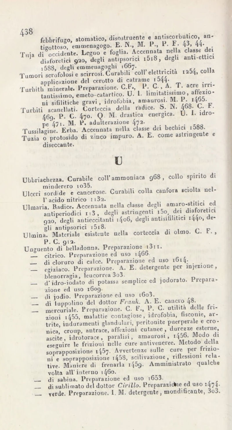 febbrifugo, stomatico, disostruite e antiscorbutico, an- tiffottoso, emmenagogo. E. IN., M. I 1 • * • 44- . Tuia di occidente. Legno e foglia. Accennata nella classe dei diaforetici 920, degli antipsonci i5i8, degli anti-cttici ,588, degli emmeuagoghi 1667. . . , ,, Tumori scrofolosi e scirrosi. Curabili coll’elettricità ia5^, colla annlicazione del cerotto di catrame 1 544- . . Turbith minerale. Preparazione. C.F., P. C., A. T. acre irri- tantissimo, emeto-catartico. U. L. limitatissimo, affezio- ni sifilitiche gravi, idrofobia, amaurosi. M. 1. 14ab. Turbiti scanalati. Corteccia della radice. S. IN. 4&8. L. t. 469. P. C. 470. Q M. drastica energica. U. 1. idro- pe 47i. M. P. adulterazione 472. Tussila®iue. Erba. Accennata nella classe dei bechici i5oo. Tuzia o protosido di zinco impuro. A. E. come astringen e e diseccante. 13 Ubriachezza. Curabile coll’ammoniaca 968, collo spirito di minderero io35. .... r • n ,„i Ulceri sordide e cancerose. Curabili colla canfora sciolta nel- l’acido nitrico 113a. . Ulmaria. Radice. Accennata nella classe degli amaro-stitici ed antiperiodici 1.3 , degli astringenti ,5o dei diaforetici 920, degli autieccitanti i4o6, degli antisibbtici 144°» de- gli antipsorici i 518. . r P Ulmina. Materiale esistente nella corteccia di olmo. r., P. C. 912. Unguento di belladonna. Preparazione 1S11. citrico. Preparazione ed uso \[\66 di cloruro di calce. Preparazione ed uso 1614- — egiziaco. Preparazione. A. E. detergente per iniezione, blenorragia, leucorrea 3o3 . cf idro-iodato di potassa semplice ed jodorato. t repara- zione ed uso 1609. di iodio. Preparazione ed uso i6o3. — di luppolino del dottor Frank. A. E. cancro 48. mercuriale. Preparazione. C. E., P. C. utilità delle fu- zioni i455, malattie contagiose . idrofobia, fisconie, ar- trite, induramenti glandulari, peritonite puerperale e ciò- nica, cronp, antrace, affezioni cutanee , durezze esterne, ascile, idrotorace, paralisi, amaurosi , i456. Modo di eseguire le frizioui nelle cure antiveneree. Metodo della soprapposizione 1457. Avvertenze sulle cure per frizio- ni e soprapposizione 14^8, salivazione , riflessioni rela- tive. Maniere di frenarla 1459. Amministrato qualche volta all’interno 1460. di sabina. Preparazione ed uso 1653. f __ di sublimato del dottor Cirillo. Preparazicfcie ed uso j47A•