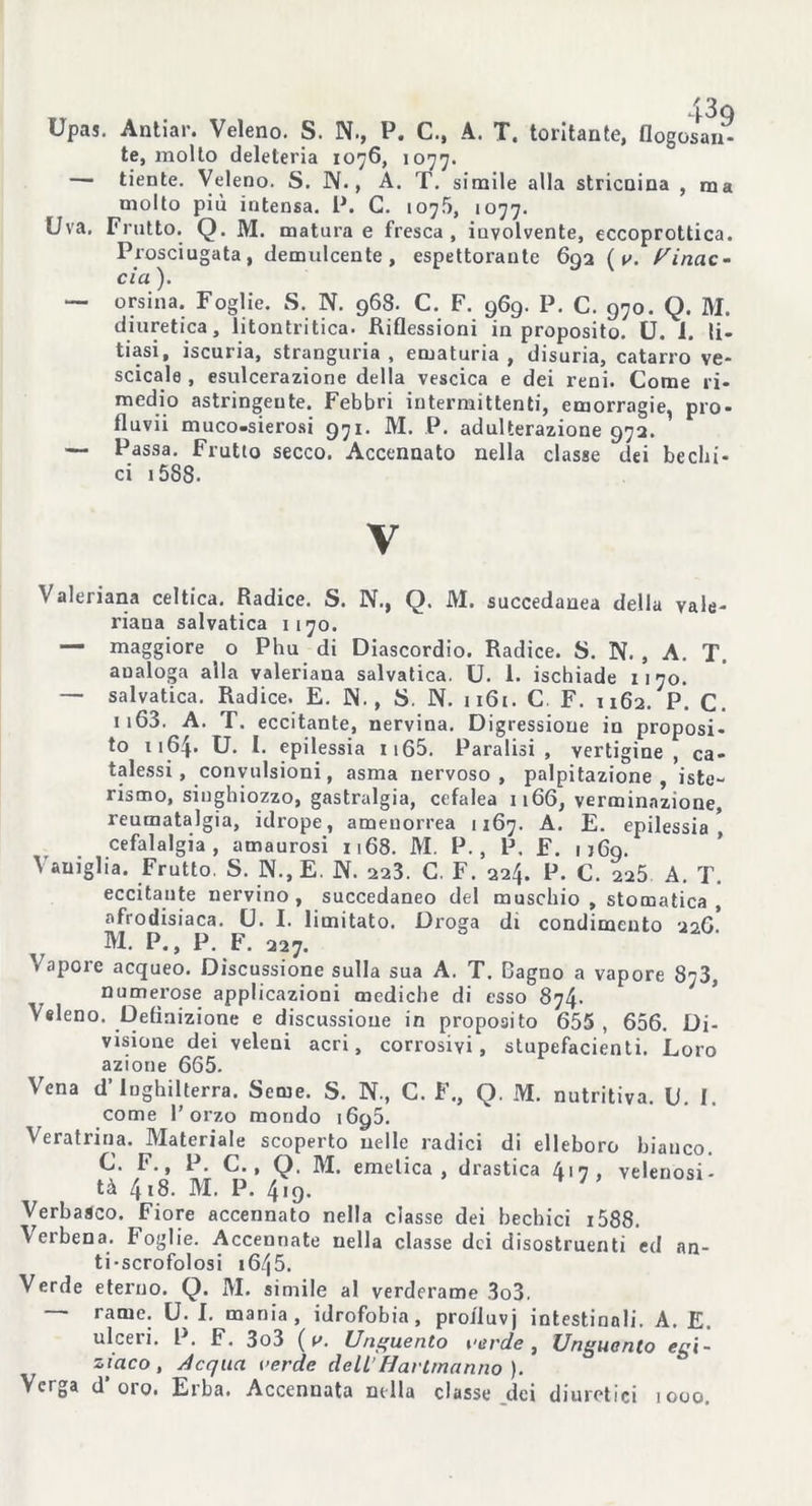 * U JU Upas. Antiar. Veleno. S. N., P, C.j A. Tt tentante, flogosan- te, molto deleteria 1076, 1077. —- tiente. Veleno. S. N., A. T. simile alla stricnina , ma molto più intensa. P. G. 1075, 1077. Uva, Frutto. Q. M. matura e fresca, iuvolvente, eccoprottica. Prosciugata, demulcente, espettorante 692 ( v. Minac- cici ). — orsina. Foglie. S. N. 968. C. F. 969. P. C. 970. Q. M. diuretica, litontritica. Riflessioni in proposito. U. I. li- tiasi, iscuria, stranguria , ematuria, disuria, catarro ve- scicole , esulcerazione della vescica e dei reni. Come ri- medio astringente. Febbri intermittenti, emorragie, prò* fluvii muco-sierosi 971. M. P. adulterazione 972. — Passa. Frutto secco. Accennato nella clasge dei bechi- ci i5S8. V Valeriana celtica. Radice. S. N., Q. M. succedanea della vale- riana salvatica 1170. — maggiore o Phu di Diascordio. Radice. S. N. , A. T. analoga alla valeriana salvatica. U. 1. ischiade 1170. — salvatica. Radice. E. IN. , S. N. 1161. C. F. 1162. P. C. n63. A. T. eccitante, nervina. Digressione in proposi- to 1164. U. I. epilessia 1165. Paralisi, vertigine, ca- talessi, convulsioni, asma nervoso, palpitazione, iste- rismo, singhiozzo, gastralgia, cefalea 1166, verminnzione, reumatalgia, idrope, amenorrea 1:67. A. E. epilessia * cefalalgia, amaurosi 1168. M. P. , P. F. 1 jflg. Vaniglia. Frutto. S. N.,E. N. 223. C. F. 224. P. C. 225 A. T. eccitante nervino, succedaneo del muschio, stomatica, afrodisiaca. U. I. limitato. Droga di condimento 11O. ^ M. P., P. F. 227. Vapore acqueo. Discussione sulla sua A. T. Bagno a vapore 873, numerose applicazioni mediche di esso 874. Veleno. Definizione e discussione in proposito 655 , 656. Di- visione dei veleni acri, corrosivi, stupefacienti. Loro azione 665. Vena d’Inghilterra. Seme. S. N., C. F., Q. M. nutritiva. U. I. come l’orzo mondo 1695. Veratrina. Materiale scoperto nelle radici di elleboro bianco. C. F., P. C., Q. M. emetica, drastica 4 • 7 . velenosi- tà 4,8. M. P. 419. * ' Verbasco. Fiore accennato nella classe dei bechici i588. Verbena. Foglie. Accennate nella classe dei disostruenti ed an- ti-scrofolosi 1645. Verde eterno. Q. M. simile al verderame 3o3. rame. U. I. mania, idrofobia, proiluvj intestinali. A. E. ulceri. P. F. 3o3 ( v. Unguento verde, Unguento egi- ziaco, Acqua verde dellHartmanno ). Verga d'oro. Erba. Accennata nella classe dei diuretici 1000.