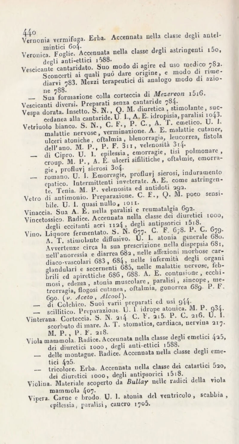 Veronic”ÌnFoglfe°4Àccennata nella classe degli astringenti i5o, /Speli anti-ettici 1588» 0 Vescicante cantaridato. Suo modo di agire ed uso medico. ;8a. Sconcerti ai quali può dare origine, e modo di rime- diarvi ^83. Mezzi terapeutici di analogo modo di azio- __ ^formazione colla corteccia di Mezereon i5i6. Vescicanti diversi. Preparati senza cantaride 784. Vespa dorata. Insetto. S. N.. Q M. diuretica , stimolante, suc- P cedanea alla cantaride. V 1. A. E. idropisia para isr xo43. Vetriuolo bianco. S. N., C. F •, P» ■ » • ' , c'utauee malattie nervose, verm.nazione, A. E. malattie cutanee ulceri atoniche, oftalmia, blenorragia, leucorrea, fistola dell’ano. M. P., P. F. 3u, velenosità 314. — di Cipro. U. 1. epilessia, emorragie, tisi polmonare , croup M. P., A. E. ulceri sifilitiche , oftalmie, emorra- _ fòmano?flU.V,I.SEmorr3agt, profluvi sierosi, induramento epatico. Intermittenti inveterate. A. E. come asti ingen- ti Tenia M P. velenosità ed antidoti 292. Vetro di antinmnio. Preparazione. C. E., Q. M. poco sensi- bile. U. 1. quasi nullo, 1011. . Vinaccia Sua A. E. nella paralisi e reumatalgia O92. Vincetos'sico. Radice. Accennata nella classe dei diuretici 1000, degli eccitanti acri na4. degli anUpsonci 1518. Vino. Liquore fermentato. S. N. 677. C. F. 6,8. P. C. 679. A^T. stimolante diffusivo. IL L atonia generale 680. Avvertenze circa la sua prescrizione nella dispepsia 681, nell’anoressia e diarrea 682 , nelle affezioni morbose car- diaco-vascolari 683 , 684, nelle infermità degli organi glandolali e secernenti 685, nelle malattie nervose, feb- brili ed apiretiche 686, 088. A. E. contusione, ecchi- mosi, edema, atonia muscolare, paralisi , sincope, me- trorragia, flogosi cutanea, oftalmia, gonorrea 689. P. I . 600. (o. A celo, Alcool). . — di Colchico. Suoi vani preparati ed usi 944. _ scillitico. Preparazione. U• 1- Mrope atouica. M. P. 904. Vintevana Corteccia. S. IN. 214 C. F. 2i5. 1 . C. 216. U. . scorbuto di mare. A. T. stomatica, cardiaca, nervina 217. M P P F. 218. Viola mammola. Radice. Accennata nella classe degli emetici 420, dei diuretici 1000, degli anti-ettici loòb. _ delle montagne. Radice. Accennata nella classe degli eme- tricotore. Erba. Accennata nella classe dei catartici 020, dei diuretici 1000, degli antipsorici Violina. Materiale scoperto da Bullay nelle radici della viola mammola 4o7- , . , ... Vipera. Carne e brodo U- 1. atoma del ventricolo, scabbia , epilessia, paralisi, cancro 17°^.