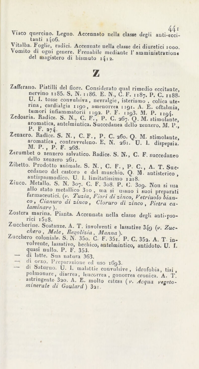 tauti i/|o6. Vitalba. Foglie, radici. Accennate nella classe dei diuretici 1000. \ ornilo di ogui genere. Frenabile mediante 1’ amministrazione del magistero di bismuto i4ia. z Zafferano. Pistilli del Gore. Considerato qual rimedio eccitante nervino n85. S. N. 1186. E. N., C. F. ,,87. P. C. 1188. U. I. tosse convulsiva, nevralgie, isterismo , colica ute- rma, cardialgia 1190, amenorrea 1191. A. E. oftalmia, tumori inGammatorii 1192. P. F. 1 io3. M. P. hqL Zedoana. Radice. S. N., C. F., P. C. 267. Q. M. stimolante, aromatica, antelmintica* Succedanea dello zenzero. M. P.. P. F. 374. * Zenzero. Radice. S. N., C. F., P. C. 260. Q. M. stimolante, aromatica, contravveleno. E. N. 261. U. 1. dispepsia. M. P. , P. F. 368. F * Zerumbet o zenzero salvatico. Radice. S. N., C. F. succedaneo dello zenzero 261. Zibetto. Prodotto animale. S. N. , C. F. , P. C. , A. T. Suc- cedaneo del castoro e del muschio. Q M. antisterico antispasmodico. U. 1. limitatissimo 1218. Z.uco. Metallo. S. N. 3o7. C. F. 3o8. P. C. 3o9. Non si usa a o stato metallico 3io, ma si usano i suoi preparati raimaceutici. (u. Tuzta, Fiori di zinco, Vetriuolo bian- co y Cianuro di zinco, Cloruro di zinco Pietra ca- laminare ). Zostera marina. Pianta. Accennata nella classe degli anti-pso- rici i5i8. t Zuccherine. Sostanze. A. T. involventi e lassative 34q (i>. Zuc- chero, Mele, Reqolizia , Manna). Zucchero coloniale. S. 1\. 35o. C. F. 35i. P. C. 352. A. T in- volvente, lassativo, bechieo, antelmintico, antidoto. U. f. quasi nullo. P. F. 353. di latte. Sua natura 363. di orzo. Preparazione ed uso 1G93. — di Saturno. U. I. malattie convulsive, idrofobia, tisi, polmonare, diarrea, leucorrea, gonorrea cronica. A. T. astringente 320. A. E. molto estesa ( v. Acqua vegeto- minerale di Goulard) 321.