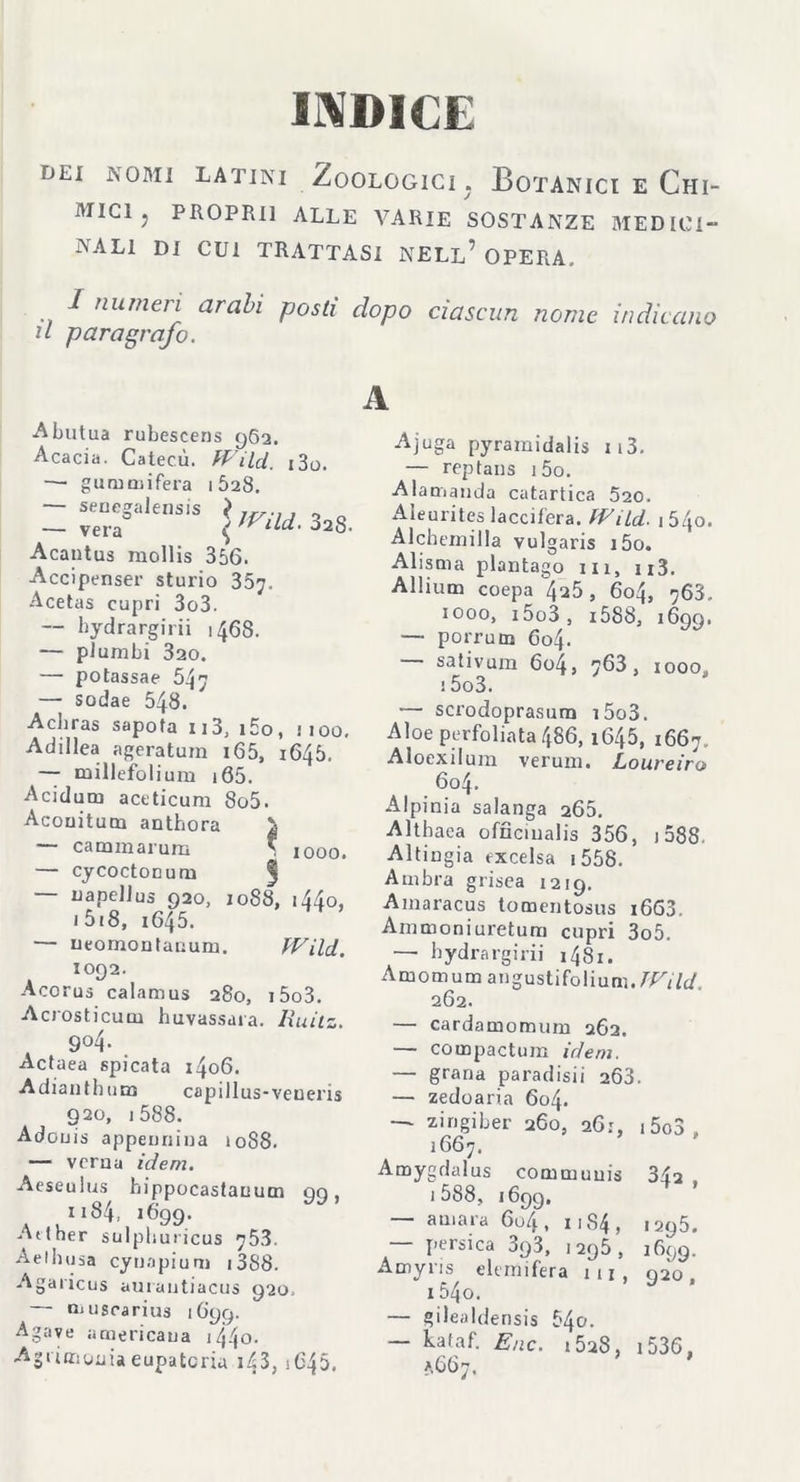 INDICE DEI NOMI LATINI ZOOLOGICI. BOTANICI E CHI- MICI ? PROPRI1 ALLE VARIE SOSTANZE MEDICI- NALI DI CUI TRATTASI NELL’OPERA. 1 numeri, arabi posti dopo ciascun nome indicano a paragrafo. A Abutua rubescens 962. Acacia. Catecù. Wild. i3q. — gammifera 1 528. — senegalensis } , - — vera \ 1Vlld' 32S. Acantus mollis 356. Accipenser sturio 357. Acetas cup ri 3o3. -- hydrargirii 1468. — pJumbi 320. — potassae 547 — sodae 548. Acbras sapota 113, 1E0, .■ 100, Adillea ageratuin i65, 1645. — millefol ium 105. Acidum aceticum 8o5. Acouitum anthora \ cammarum S 1000. — cycoctocum | — napelJus 920, 1088, i44o, i5i 8, 1645. — ueomontauum. Wild. 1092. Acorus calamus 280, i5o3. Acrosticum huvassara. lìuilz. 9°4- Actaea spicata i4o6. Adianthum capillus-veueris 920, 1 588. Adorna appenriina 1088. — verna idem. Aeseuius hippocastanum 99, 1184, 1699. Atfher sulpburicus 753. Aelhusa cyuapiuni i388. Agaricus aurantiacus 920, — mnscarius 1699. Agave americana 1^0. Agiimuniaeupatcria 143, 1645. Aj uga pyramidalis 113. — reptans i5o. Alamanda catartica 520. Aleurites laccifera. Wild, \ bl\o. Alcbemilla vulgaris i5o. Alisma plantago 111, ii3. Allium coepa 4^5, 604, 763. iooo, i5o3, i588, 1699. — porrum 604. sali vani 604, 7^3, 1000. : 5o3. — scrodoprasum i5o3. Aloe perforata 486, i645, 1667, Aloexilum verum, Loureiro 604. Alpinia salanga 265. Althaea ofncmalis 356, i588. Altiugia txcelsa i558. Ambra grisea 1219. Ainaracus tomentosus i663. Aimnoniuretum cupri 3o5. — hydrargirii 14 81. Amomum angustifolium.Wild 262. — cardamomum 262. — compactum idem. — grana paradisi! 260. — zedoaria 604. — zirigiber 260, 26:, 15o3 , 1667. Amygdalus commuuis 342 1588, 1699. — amara 604. nS4, 1295. — persica 393, I295, 1699. Amyns elemifera 111, 920, i54o. — gilealdensis 54°- — kataf. Enc. i528, i536, *667.