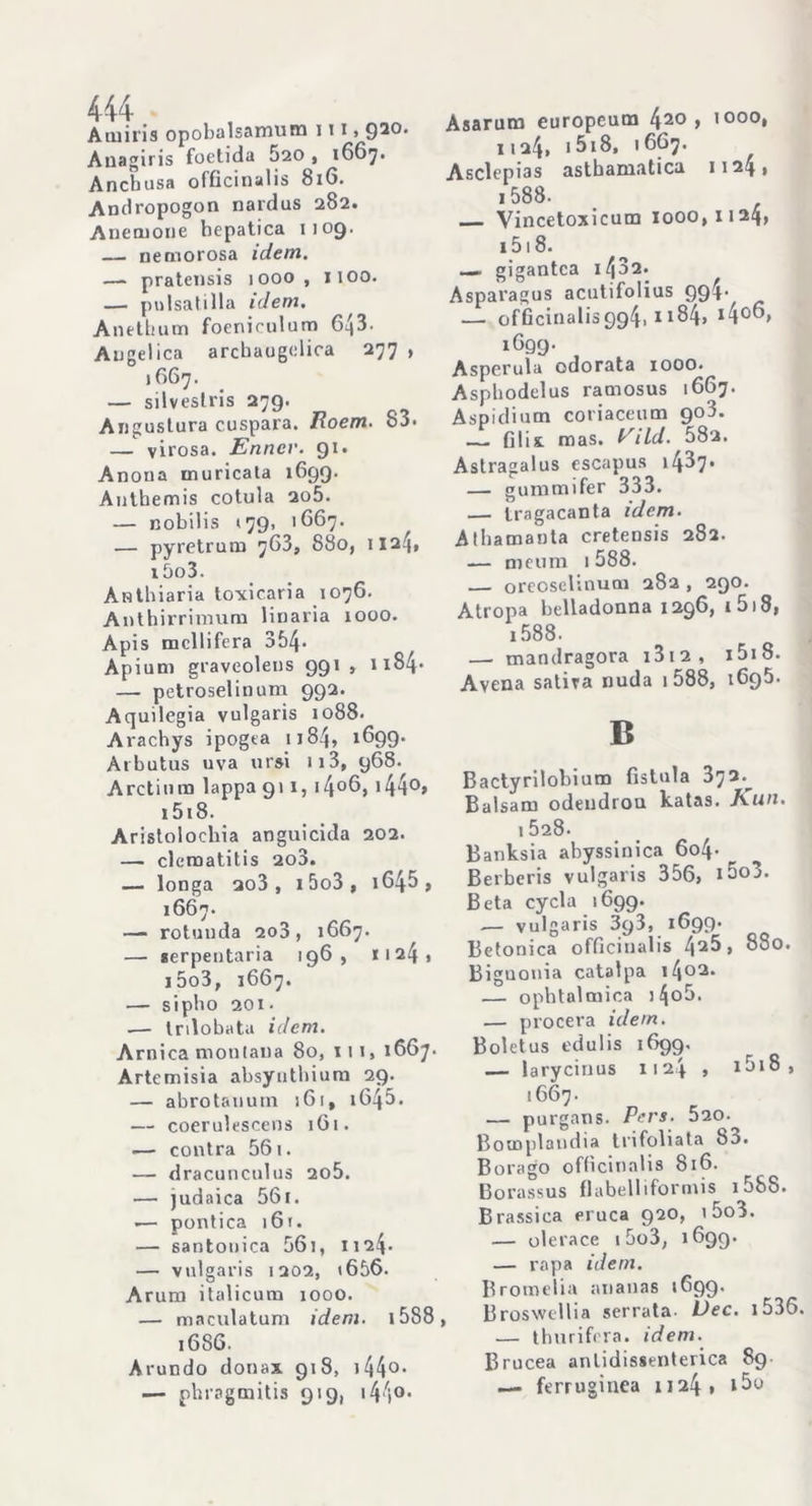 Atuiris opobalsamum 111,Q20. Auagiris foetida 520 , 1667. Ancbusa officinalis 816. Andropogon nardus 282» Anemone bepatica 1109. — ne morosa idem. —- pratensis 1000 , Il00. — pulsatilla idem. Anethum foenirulum 643. Angelica arcbaugelica 277 , 1667. — silvestris 279’ Angustura cuspara. Roem. 83. — virosa. Ennev. 91. Anoua inuricata 1699. Anthemis cotula 2o5. — nobilis <79, 1667. ^ — pyretrum 763, 880, 11a4» i5o3. Anthiaria toxic.aria 1076. Anthirrimum linaria 1000. Apis mcllifera 354* Apium graveolens 991 , n84* — petroselinum 992. Aquilegia vulgaris 1088. Arachys ipogea 1184, 1699. Arbutus uva ursi 113, 968. Arctium lappa 911, i4°6, 144°* 1518. Aristolochia anguicida 202. — clematitis 2o3. — longa 2o3 , i5o3, i645 , 1667. —- rotunda 2o3 , 1667. — serpentaria 196, ii24i i5o3, 1667. — sipbo 201. — trilobata idem. Arnica montana 80, iti, 1667. Artemisia absyutbium 29. — abrotanurn 161, 164 5 - — coerulescens 161. .— contra 561. — dracunculus 2o5. — judaica 561. ■— pontica )6t. — santonica 56i, 1124. — vulgaris 1202, <656. Arum italicum 1000. — maculatuni idem. i588, 1686. Arundo dona* 918, 144°* — phragmitis 919, i440. Asarum europeum 42° > ’ °°°* 1124, 1518, 1667. Asclepias astbamatica 1124» 1588. Vincetoxicum 1000,1124, 1518. — gigantca 14 3 2. Asparagus acutifolius 994- — officinalis994. 1184» *4°®» iGQ9’ Asperula odorata 1000. Aspbodelus ramosus 1667. Aspidium coriacenm 908. 01i& mas. Vild. 582. Astragalus escapus 14^7* — gummifer 333. — tragacanta idem. Atbamanta cretensis 282. — meum .588. oreoselinum 282 , 290. Atropa belladonna 1296, t 518, i588. — mandragora i3i2, i5i8. Avena satira nuda 1588, 1695. B Bactyrilobium fistola 372.^ Balsam odendron katas. Kuu. 1 528. Banksia abyssinica 6o4- Berberis vulgaris 356, i5o3. Beta cycla 1699. — vulgaris 393, 1699* Betonica officinalis 42^, 880. Biguonia catalpa 1402. — opbtalmica )4o5. — procera idem. Boletus edulis 1699. — laryciuus 1124 , i5i8, 1667. — purgans. Pers. 520- Bomplandia trifoliata 83. Borago officinalis 816. Borassus Babeliiformis 1 58S. Brassica eruca 920, i5o3. — olerace 15o3, 1699. — rapa idem. Bromelia ananas 1699. Broswellia serrata- Dee. 1536. — thurifera. idem. Brucea anlidissenterica 89 — ferruginea 1124» tbo