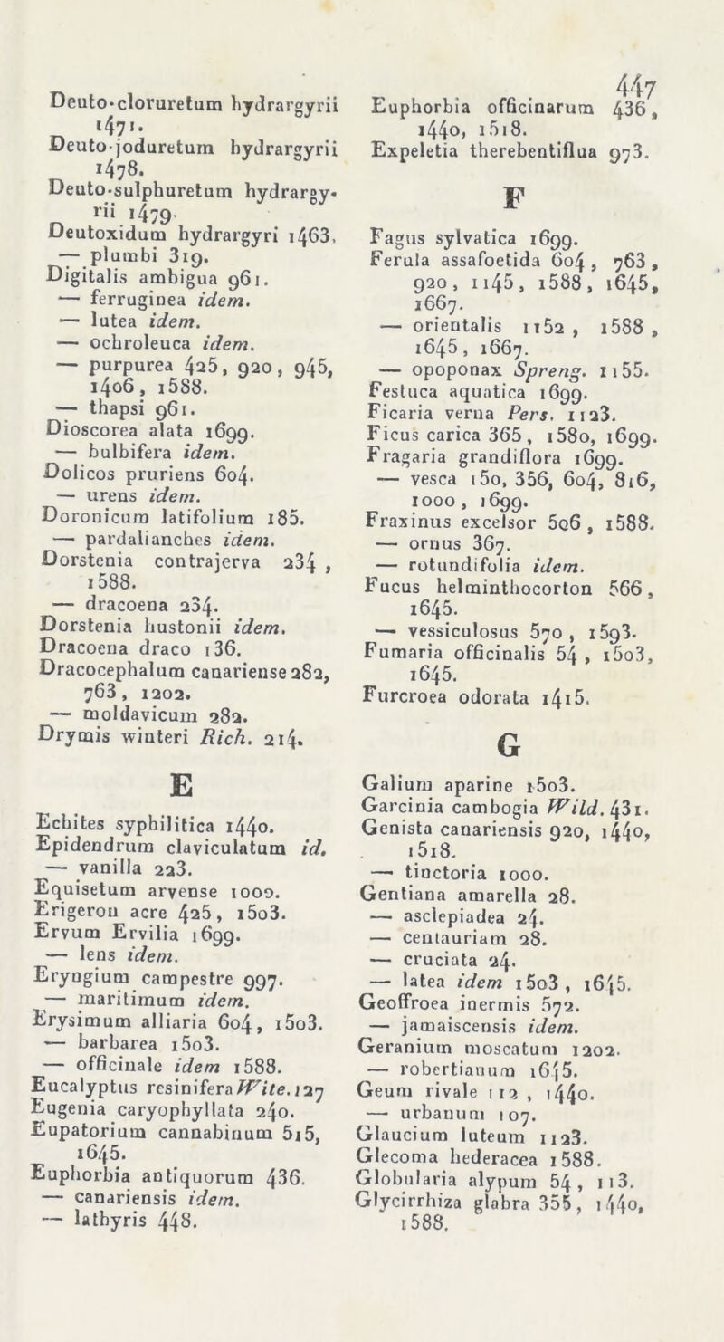 Deutocloruretum bydrargyrii «47»- Deuto-joduretum bydrargyrii i478. Deuto-sulphuretum hydrargy- rii 1479- Deutoxidum hydrargyri i463, — plumbi 319. Digitalis ambigua 961. — ferruginea idem. — lutea idem. — ochroleuca idem. — purpurea 425, 920, 945, i4o6, i5S8. — thapsi 961. Dioscorea alata 1699. — bulbifera idem. Dolicos pruriens 604. — urens idem. Doronicum latifolium i85. — pardalianches idem. Dorstenia contraierva 234 1588. — dracoena 234. Dorstenia hustonii idem. Dracoena draco 136. Dracocephalum canariense 282, 763, 1202. — moldavicum 282. Drymis winteri Rich. 214. E Echites syphilitica i44o. Epidendrum claviculatum id. — vanilla 223. Equisetum aryense tooo. Erigeron acre 425, i5o3. Ervum Ervilia 1699. — lens idem. Eryngium campestre 997. — maritimum idem. Erysimum alliaria 604, i5o3. — barbarea i5o3. — officinale idem 1588. Eucalyptus resiniferaWite. 127 Eugenia caryophyllata 240. Eupatorium cannabinum 5i5, i6/t5. Euphorbia antiquorura 436. — canariensis idem. — lathyris 448. Euphorbia officinarum 436, i44o, 1518. Expeletia therebentiflua 973. F Fagus sylvatica 1699. Ferula assafoetida 604, 768, 920, n45, i588 , i645f 1667. — orientalis 1152, 1588 , 1645, 1667. — opoponax Spreng. Ii55. Festuca aquatica 1699. Ficaria verna Pers. 1123. Ficus carica 365 , i58o, 1699. Fragaria grandiflora 1699. — vesca i5o, 356, 604, 816, 1000, 1699. Fraxinus excelsor 5q6 , 1588- — ornus 367. — rotundifolia idem. Fucus helminthocorton 566, i645. — vessiculosus 570, i5g3. Fumaria officinalis 54 , i5o3, 1645. Furcroea odorata 1415. G Galium aparine i5o3. Garcinia Cambogia fVild. 43i. Genista canariensis 920, i44°> i5i8. —■ tinctoria 1000. Gentiana amarella 28. — asclepiadea 2^. — centauriam 28. — cruciata 24. — latea idem i5o3, 16j5. Geoffroea inermis 672. — jamaiscensis idem. Geranium moscatuni 1202. — robertianum i6^5. Geum rivale 113 , 144°- —• urbanu m 107. Glaucium iuteum M23. Glecoma bederacea i588. Globularia alypum 54, 1 13. Glycirrhiza glabra 355, 144°» 1588.