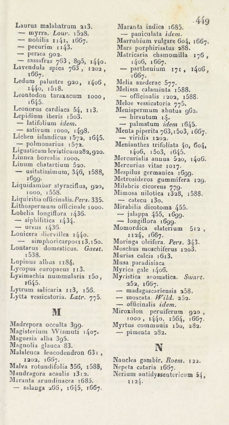 Laurus malabatrum 2i3. — myrra. Lour. i528. — nobilis 114i, 1667. — pecurioi u43. — persea 902. — sassafras 763, 895, i44o. Lavendula spica 763, 1202, 1667. Ledutn palustre 920, 1406 , x44o, 1518. Leontodon taraxacum 1000. 1645. Leonorus cardiaca 54, 113. Lepidium iberis i5o3. — latifolium idem. — sativurn 1000, 1498. Lichen islandicus i5;a, 1645. — polmonarius 1572. Ligusticum levisticuiu282,920. Linnea borealis iooo. Liuum chatartium 5ao. — usitatissimum, 346, 1588, _ . l699- Liquidambar styraciflua, 020, iooo, 1558. Liquiritia officinalis.Pers. 335. Litbospermum officinale 1000. Lobelia longiflora 1436. — si ph i li tica 1434. — ureus i436. Lonicera diervillea i44°- — simphoricarposi i3,1 5o. Lontarus domesticus. Gaest. 1538. Lupinus albus n84. Lycopus europaeus u3. Lysimachia nummularia i5o, i645. Lytrum salicaria ii3, i56. Lytta vessicatoria. Latr. 775. M Madrepora occulta 3gg. Magisterium Wismuti (4°7* Magnesia alba 396. Magnolia glauca 83. Malaleuca leucodendron 63 1 , 1202, 1667. Malva rotundifolia 356, 1588, Mandragora acaulis 13 1 2. Maranta arundinacea 1685. — salauga 266, 1645, 1667. Maranta indica i685. — paniculata idem. Marrubium vulgare 604, 1667. Mars porphirisatus 288. Matricaria chamomilla 176, i4o6, 1667. — parthenium 171 , 1406. 1667. Melia azederac 577. Melissa calaminta 1588. — officinalis 1202, 1588- Meloe vessicatoria 778. Menispermum abutua 962. — hirsutum 14. —* palniatum idem i645. Menta piperita 763, i5o3, 1667. — viridis 1202. Meniauthes trifoliata 4o, 604, i4o6, i5o3, i645. Mercurialis annua 220, i4o6. Mercurius vitae 1017. Mespilus germanica 1699. Metrosideros gummifera 129. Milabris cicoreus 779. Mimosa nilotica i328, 1588. — catecù i3o. Mirabilis dicotoma 455. — jalappa 455, 1699. —■ longiflora 1699. Momordica elaterium 5i2 , 1124, 1667. Moringa oleifera. Pers. 343. Moschus moschiferus i2o3. Murias calcis i6i3. Musa paradisiaca Myrica gale 1406. Myristica aromatica. Swart. 252, 1667. — raadagascariensis 258. — moscata fVild. 252. — officinalis idem. Miroxilon peruiferurn 920 , 1000, i44o, 1564, 1667. Myrtus communis iòo, 282. — pimenta 282. N Nauclea gambir. Roem. 122. Wepeta cataria 1667. Nerium antidyasentcricum 54, 1124-