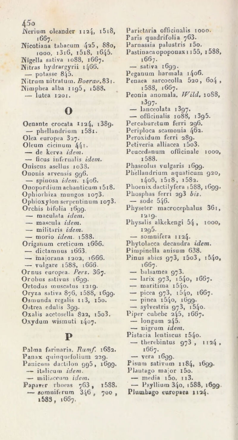 JNerium oleander 1124» i5i8, 1667. Nicotiana tabacura , 880, 1000, 1316, i5i8, 1645. ^Nigella sativa 1088, 1667. Witras hydrargyrii 1466. — potasse 845. Nitrum uitratuin. Boerav.§'i \. Nimphea alba 1195, i588. — lutea 1201. o Oenante crocata H24, 1889. —• phellandrium 153 x. Olea europea 327. Oleum ciciuum 441 • — de kerva idem. — ticus internaiis idem. Oniscus asellus io33. Ononis arvensis 996. — spinosa idem. i4o6. Onopordium achanticum i5i8. Ophiorhiza mungos 1073. Ophioxylon serpentinum 1073. Orchis bifolia 1699. — maculata idem. — mascula idem. — militaris idem. — morio idem. 1588. Origanum creticum 1666. — dictaninus i663. —• majorana 1202, 1666. — vulgare 1588, i66G- Ornus europea. Pers. 367. Orobus sativus 1699. Ortodus muscatus 1219. Oryza sativa 876, 1588, 1699. Osmunda rcgalis Ii3, i5o. O strea edulis 899. Oxalis acetosella 822, i5o3. Oxydum wismuti 1407. P Palma farinaria. Rumf. 1682. Panax quinquefolium 229. Paaicum dactilon 998, 1699. — itali 011 ni idem. — miliaceura idem. Papanr rboeas 763, t5S8. — aomnifrrum 346 , 700 , »583, 1067. Parietaria officinalis 1000. Paris quadrifolia 7G3. Parnassia palustris i5o. Pastiuacaopopouax 1155, 1 588, 1667. — sativa 1699. Peganum barmala i4o6. Peuaea sarcocolla 520, 6o4 » 1 588, 1667. Peonia anomala. iVild, 1088, .397. — lanceolata 1397. —- officinalis 1088, i3g5. Percaburetum ferri 296. Periploca scamonia 462. Peroxidum ferri 289. Petiveria alliacea i5o3. Peucedanum officinale 1000, 1588. Phaseolus vulgaris 1G99. Phellandrium aquaticum 920, i4o5, 1518, i5S2. Phoenixdactilyfera i588, 1699. Phosphas ferri 293 bis. — sode 546. Pbyseter macrocephalus 36i, 1219. Physalis alkekengi 54, 1000, 1295. — somtiifera 1124. Pbytolacca decaudra idem. Pimpinella anisum 638. Pinus abics 973, i5o3, t54o, 1667. — balsamea 973. — larix 973, i54o, 1G67. — maritima i54o. — picea 973, iS'jo, 16G7. — pinea i54o, 1699- — sylvestris 973, i54o. Piper cubebe 245, 1667. — longum 245. — nigrum idem. Pi stacia lentiscus i54o. — therebintus 973 , 1124 , 1667. — vera 1G99. Pisum sativum 1184, 1699. Plautago major i5o. — media i5o. 113. — Psyllium 34o, 15S8, 1699 Pluuibago europaea 1124*