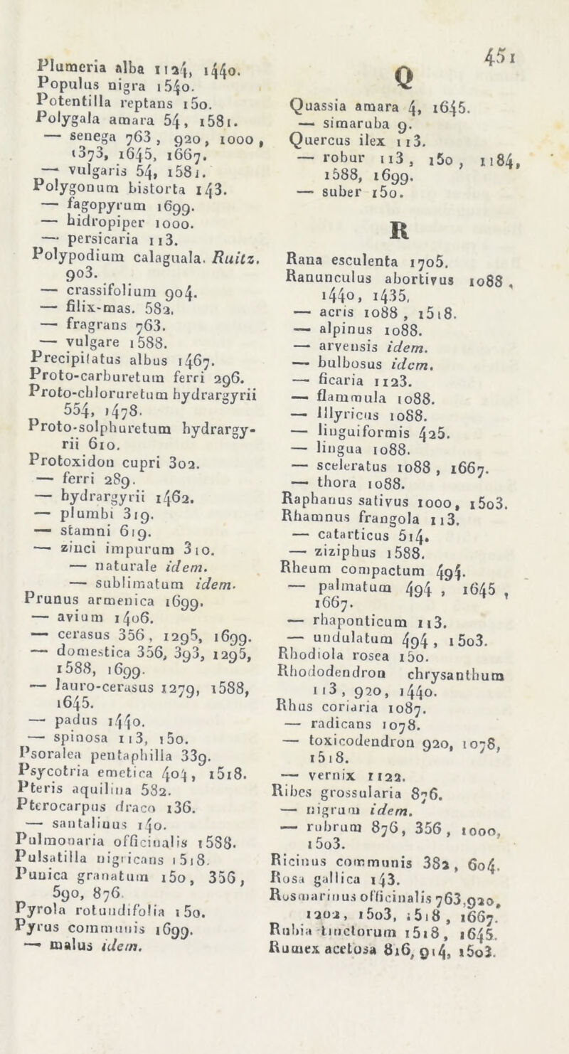 Plumcria alba iu'h 1440. Populus nigra i54o. Potentilla reptans i5o. Polygala amara 54, i58i. senega 763, 920, 1000. *373, 1645, 1667, — vulgaris 54, 158 i. Po!y gouum bistorta 143. — fagopyrum 1699. — bidropiper ìooo. — persicaria ii3. Polypodium calaguala. Ruitz. 9°3. — crassifolium 904. — filix-mas. 582. — fragrans 763. — vulgare 1588. Precipilatus albus 1467. Proto-carburetuin ferri 296. Proto-cblorureturn bydrargyrii 554, 14 7 8 • Proto-solphuretum hydrargy- rii 610. Protoxidon cupri 3o2. — ferri 2S9. — bydrargyrii 1462. — plumbi 319. — stamni 619. —• ziuci impurum 3 io. — naturale idem. — sublimatimi idem- Prunus armenica 1699. — avi uni 1406, —• cerasus 356, 1295, 1699. — domestica 356, 3q3, 1296, 1588, ,699. — lauro-cerasus 1279, 1588, i645. — padus 1440. — spinosa 113, 1 5o. Psoralea peutaphilla 33g. Psycotria emetica 4°^l > i5i8. Pteris aquilina 582. Pttrocarpus draco 136. — san tal io us i 4o. Pulmoaaria officinali» i588- Pulsatilla nigticans 1 518. Punica granatina i5o, 35G, 590, 876 Pyrola rotuudifolia 1 5o. Py rus coimnuuis 1699. —• m al us idem. Quassia amara 4* 1645. — simaruba g. Quercus ilex 113. — robur n3, i5o , 1184, 1Ò88, 1699. — suber r5o. R Rana esculenta 1705. Ranunculus abortivus 1088 , 1440 » i435, — acris 1088 , 15 18- — alpinus 1088. — arvensis idem. — bulbosus idem. — ficaria n23. — flarnmula 1088. — lllyricus 1088. — liuguiformis 428. — lingua 1088. — sceleratus 1088 , 1667. — thora 1088. Raphauus sativus 1000, i5o3. Rhamnus frangola n3. — catarticus 514» — ziziphus i588. Rheum compactum 4g4> palinatucn 494 » i645 , 1667. — rhaponticum u3. undulatum 494 > 1 5o3. Rhodiola rosea i5o. Rliododendron chrysanthura n3 , 920, 1440. Rh us coriaria 1087. — radicans 1078. — toxicodendron 920, 1078, i5i8. — vernix ri23. Ribes grossularia 876. — nigruoi idem. — rubruoi 876, 356, 1000, 15o3. Ricinus communis 38i , 604. Rosa gallica 143. Rosmarinus oflicinalis 763,030. 1302, 15o3, i518 , 1667* Rubia tmctorum i5i8, 1645, Ruuiex acetosa 816,914, i5o3.