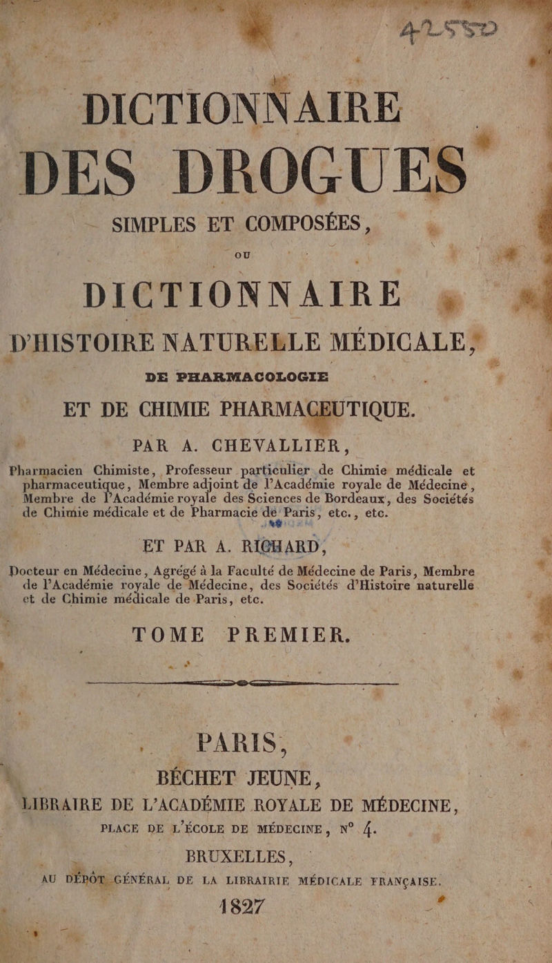 tdi td DES DROGUE - SIMPLES ET r COMPOSÉES, : OÙ ER - PT DICTIONNAIRE # D HISTOIRE NATUREBLE MÉDICALE; F DE PHARMACOLOGIE < + 00 ET DE CHIMIE PHARMAGEUTIQUE. 204 l A PAR A. CHEVALLIER, Pharmacien Chimiste, Professeur particulier de int médicale et. pharmaceutique, Membre a dons de l’Académie royale de Médecine, Membre de l’Académie royale des Sciences de Bordeaux, des Sociétés _ de Chimie médicale et de Pharmacie pt Paris, etc., etc. ET PAR A. RICHARD, A Pocteur en Médecine, Agrégé à la Faculté de Médecine de Paris, Membre * de l'Académie royale de “Médecine, des Sociétés d’Histoire naturelle et de Chimie dial, de Paris, etc. À ù * TOME PREMIER … - 3 04 k | RAI | mr” “ de L : BÉCHET JEUNE, LIBRAIRE DE L’ACADÉMIE ROYALE DE MÉDECINE, PLACE DE L'ÉCOLE DE MÉDECINE, N° 4. BRUXELLES, AU AU DÉpÔR GÉNÉRAL DE LA LIBRAIRIE MÉDICALE FRANÇAISE. RS: 2 ; # à ! Ÿ Ci — SE | Ja LL 1 D: r 19 M + Me. 4