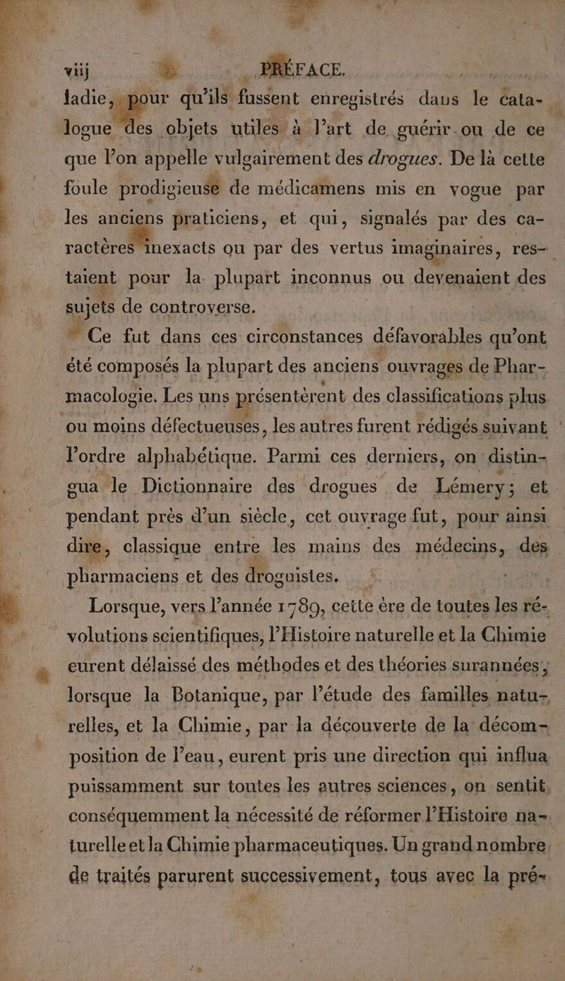 D. ARR Ed vi En. 700 DUR ladie,.pour qu'ils fussent enregistrés daus le cata- ge objets utiles à l’art de guérir.ou de ce que lon appelle vulgairement des drogues. De là celte foule prodigieusé de médicamens mis en vogue par les anciens praticiens, et qui, signalés par des ca- . fout ou par des vertus imaginaires, res. taiqui pour la plupart inconnus ou devenaient des sujets de controverse. # Ce fut dans ces circonstances défavorables qu'ont été composés la plupart des anciens ouvrages de Phar- macologie, Les uns présentérent des classifications plus. ou moins défectueuses les autres furent rédigés suivant l'ordre alphabétique. Parmi ces derniers, on distin- sua le Dictionnaire des drogues de Lémery ; et pendant près d’un siècle, cet ouvrage fut, pour ainsi dive, classique entre re mains des Mr des Lorsque, vers l’année 1780, cette êre de toutes les ré- volutions scientifiques, l'Histoire naturelle et la Chimie eurent délaissé des méthodes et des théories surannées'; lorsque la Botanique, par l'étude des familles, natu- position de l’eau, eurent pris une direction qui influa puissamment sur toutes les autres sciences, on sentit, conséquemment la nécessité de réformer l'Histoire na- turelle et la Chimie pharmaceutiques. Un grandnombre de traités parurent successivement, tous avec la pré-