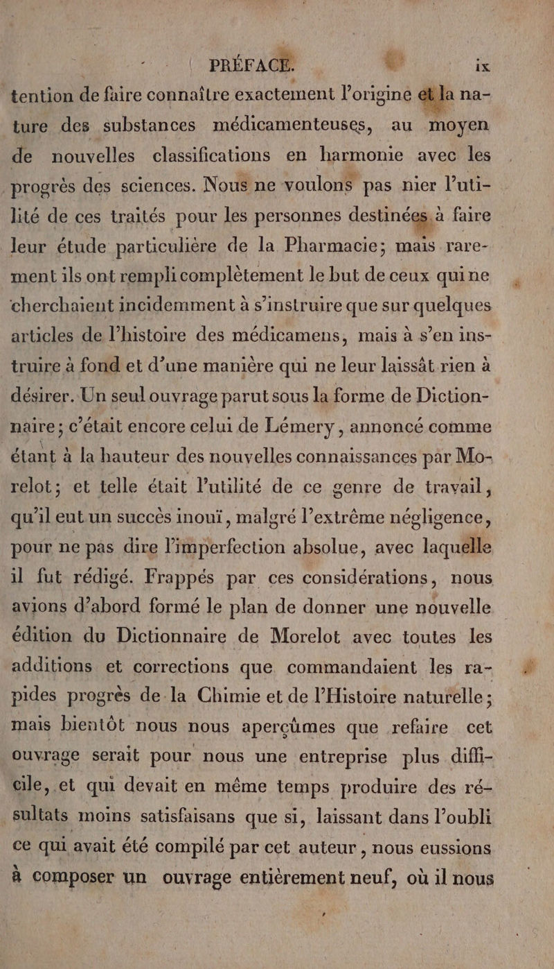 Le PRÉFACE: t: ix “tention de faire connaître exactement l'origine at Ja na- ture des substances médicamenteuses, au moyen de nouvelles classifications en harmonie avec les progrès des sciences. Nous ne voulon$ pas nier l’uti- lité de ces traités pour les personnes femnee faire leur étude particulière de la Pharmacie; mais rare- ment ils ont rempli complètement le but de ceux quine cherchaient incidemment à s’instruire que sur quelques articles de l’histoire des médicamens, mais à s’en ins- truire à fond et d’une manière qui ne leur laissât rien à désirer. Un seul ouvrage parut sous la forme de Diction- naire ; c'était encore celui de Lémery , annencé comme étant à la hauteur des nouvelles connaissances par Mo- relot; et telle était l’utilité de ce genre de travail, qu'il eut.un succés inouï, malgré l’extrême négligence, pour ne pas dire l’imperfecuon absolue, avec laquelle il fut rédigé. Frappés par ces considérations, nous avions d’abord formé le plan de donner une nouvelle édition du Dictionnaire de Morelot avec toutes les additions et corrections que commandaient les ra- pides progrès de-la Chimie et de l'Histoire naturelle ; mais bientôt nous nous apercûmes que refaire cet ouvrage serait pour nous une entreprise plus difli- cile, et qui devait en même temps produire des ré- sultats moins satisfaisans que si, laissant dans l’oubli ce qui avait été compilé par cet auteur , nous eussions A °\ - \ k à composer un ouvrage entièrement neuf, où il nous »