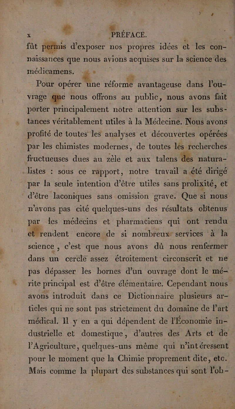 + « x PRÉFACE. WA fût permis d'exposer nos propres idées et les con- naissances que nous avions acquises sur la science des médicamens. æe * ) ? Le , AE , Pour opérer une réforme avantageuse dans l’ou- vrage que nous offrons au public, nous avons fait porter principalement notre attention sur les subs- tances véritablement utiles à la Médecine. Nous avons profité de toutes les analyses et découvertes opérées par les chimistes modernes, de toutes les recherches fructueuses dues au zèle et aux talens dés natura- listes : sous ce rapport, notre travail a été dirigé n'avons pas cité quelques-uns des résultats obtenus par des médecins et pharmaciens qui ont rendu Mcndent encore de si nombreux services à la science , c’est que nous avons dü nous renfermer dans un cercle assez étroitement circonscrit et ne pas dépasser les bornes d’un ouvrage dont le me- rite principal est d’être élémentaire. Cependant nous avons introduit dans ce Dictionnaire plusieurs ar- ticles qui ne sont pas strictement du domaine de Part médical. 11 y en a qui dépendent de l'Économie in- dustrielle et domestique , d’autres des Arts et de l'Agriculture, quelques-uns même qui n’intéressent pour le moment que la Chimie proprement dite, etc. Mais comme la plupart des substances qui sont l'ob-