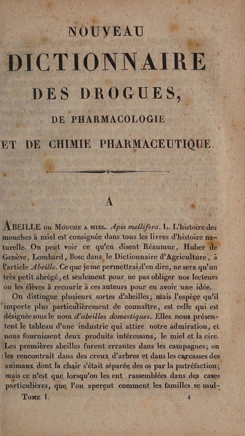 N OUVE AU 7 DICTIONNAIRE. DES DROGUES, DE PHARMACOLOGIE ET DE CHIMIE PHARMACEUTIQUE. —— * * A BEILLE ou Mououe à mie. Apis mellifera. L. L'histoire des mouches à miel est consignée dans tous les livres d’histoire na= turelle. On peut voir ce qu’en disent Réaumur, Huber de Genève, Lombard, Bosc dans, le Dictionnaire d'Agriculture, à l'article Abeille. Ce que jeme permettraid’en dire, ne sera qu’un très petit abrégé, et seulement pour ne pas obliger nos lecteurs ou les élèves à recourir à ces auteurs pour en avoir une idée. On distingue plusieurs sortes d’abeilles; mais l’espèçe qu'il ‘importe plus particulièrement de connaître, est celle qui est désignée sous le nom d’abeilles domestiques. Elles nous présen- tent le tableau d’une industrie qui attire notre admiration, et nous fournissent deux produits intéressans, le miel et la cire. \Les premières abeilles furent errantes dans les campagnes; on iles rencontrait dans des creux d’arbres et dans les carcasses des animaux dont la chair s'était séparée des os par la putréfaction; mais ce n’est que lorsqu'on les eut rassemblées dans des cases particulières , que Pon apercut comment les familles se mul-