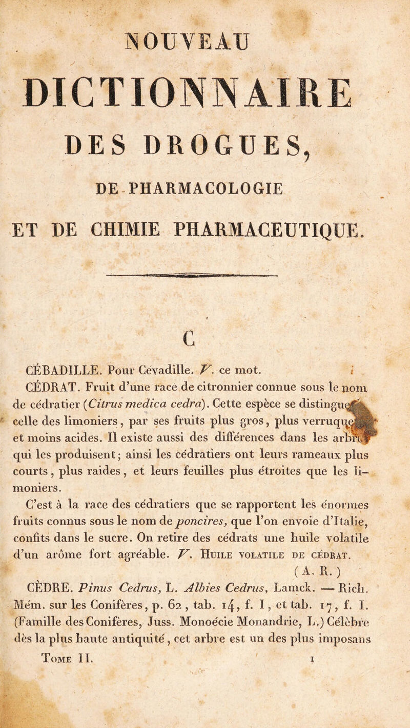 NOUVEAU DICTIONNAIRE DES DROGUES, DE-PHARMACOLOGIE ET DE CHIMIE PHARMACEUTIQUE. C CÊBAD1LLE. Pour Cévadille. f- ce mot. i CÉDRAT. Fruit d’une race de citronnier connue sous le nom de cédratier (Citrus medica cedra). Cette espèce se di celle des limoniers, par ses fruits plus gros, plus verri et moins acides. Il existe aussi des différences dans les qui les produisent ; ainsi les cédratiers ont leurs rameaux plus courts, plus raides, et leurs feuilles plus étroites que les li- moniers. C’est à la race des cédratiers que se rapportent les énormes fruits connus sous le nom de poncires, que l’on envoie d’Italie, confits dans le sucre. On retire des cédrats une buile volatile d’un arôme fort agréable. V. Huile volatile de cédrat. ( A, R. ) CÈDRE. P inus Cedrus, L. Aîbies Cedrus, Lamck. —Ricin Mém. sur les Conifères, p. 62 , tab. ï4, f. I, et tab. 17, f. I. (Famille des Conifères, Juss. Monoécie Monandrie, L.) Célèbre dès la plus b ante antiquité, cet arbre est un des plus imposant