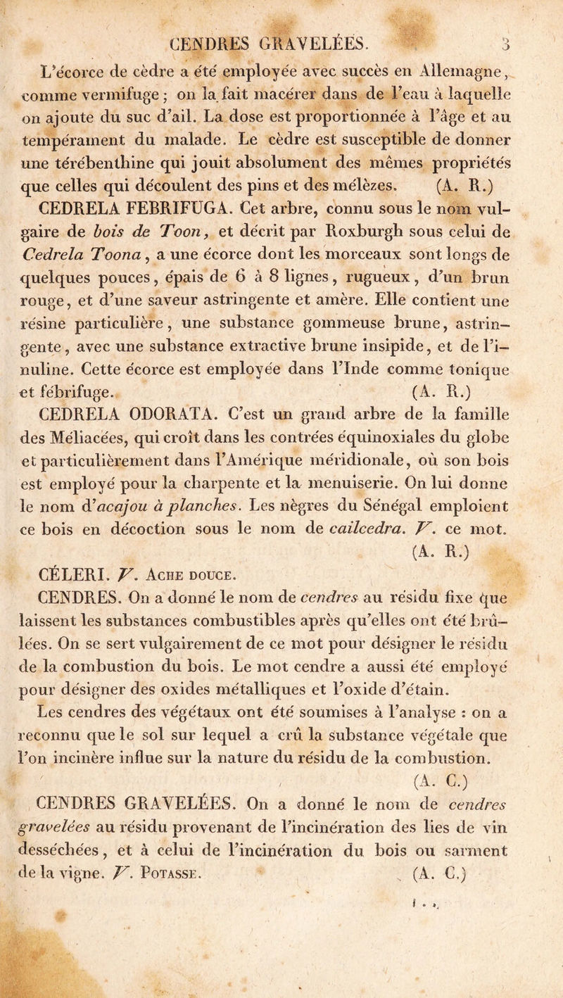 L’écorce cle cèdre a été employée avec succès en Allemagne, comme vermifuge ; on la fait macérer dans de Feau à laquelle on ajoute du suc d’ail. La dose est proportionnée à Fâge et au tempérament du malade. Le cèdre est susceptible de donner une térébenthine qui jouit absolument des mêmes propriétés que celles qui découlent des pins et des mélèzes. (À. R.) CEDRELA FEBRIFUGA. Cet arbre, connu sous le nom vul- gaire de bois de Toon, et décrit par Roxburgh sous celui de Cedrela Toona, a une écorce dont les morceaux sont longs de quelques pouces, épais de 6 à 8 lignes, rugueux, d’un brun rouge, et d’une saveur astringente et amère. Elle contient une résine particulière, une substance gommeuse brune, astrin- gente, avec une substance extractive brune insipide, et de Fi— nuline. Cette écorce est employée dans l’Inde comme tonique et fébrifuge. (A. R.) CEDRELA ODORAT A. C’est un grand arbre de la famille des Méliacées, qui croît dans les contrées équinoxiales du globe et particulièrement dans l’Amérique méridionale, où son bois est employé pour la charpente et la menuiserie. On lui donne le nom d'acajou à planches. Les nègres du Sénégal emploient ce bois en décoction sous le nom de cailcedra. V. ce mot. (A. R.) CÉLERI. V. Ache douce. CENDRES. On a donné le nom de cendres au résidu fixe que laissent les substances combustibles après qu’elles ont été brû- lées. On se sert vulgairement de ce mot pour désigner le résidu de la combustion du bois. Le mot cendre a aussi été employé pour désigner des oxides métalliques et l’oxide d’étain. Les cendres des végétaux ont été soumises à l’analyse : on a reconnu que le sol sur lequel a crû la substance végétale que l’on incinère influe sur la nature du résidu de la combustion. (A. C.) CENDRES GRAYELÉES. On a donné le nom de cendrées gravelées au résidu provenant de l’incinération des lies de vin desséchées, et à celui de l’incinération du bois ou sarment de la vigne. V. Potasse. (A. C.) i