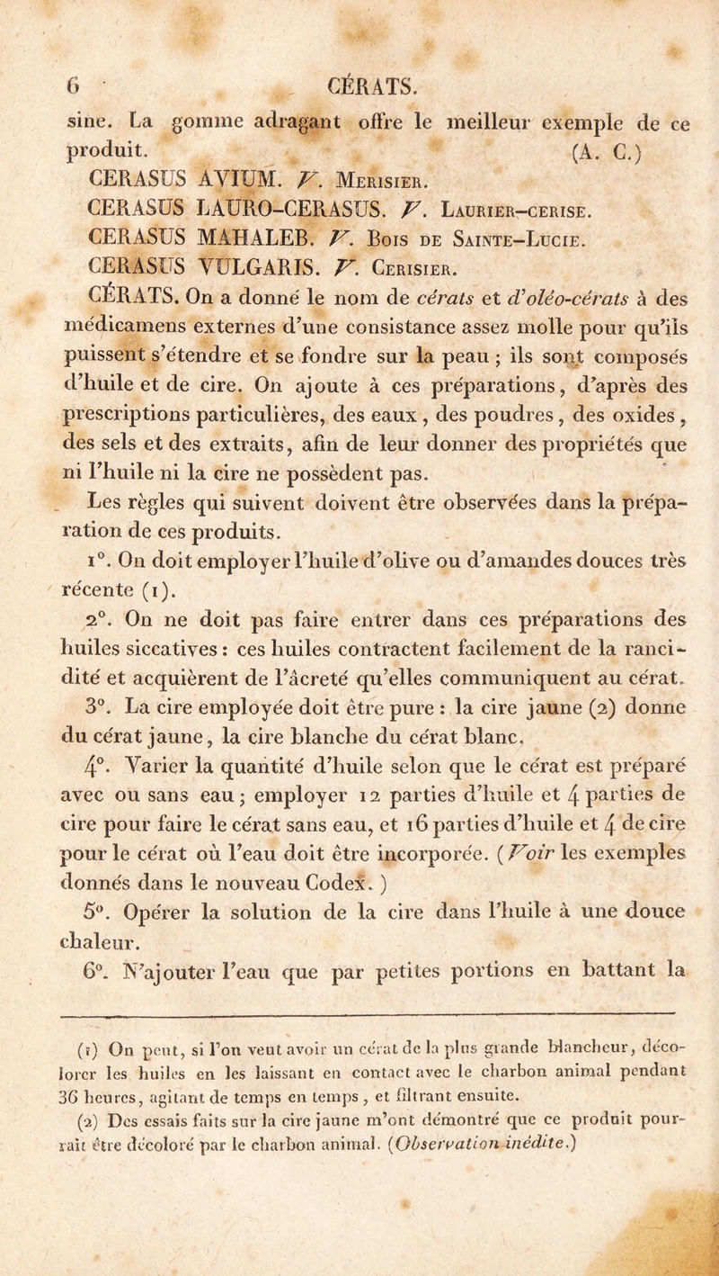 sine. La gomme adragant offre le meilleur exemple de ce produit. (A. C.) CERASUS AVI UAL F. Merisier. CERASUS LAURO-CERASUS. F. Laurier-cerise. CERASUS MAHALEB. F. Bois de Sainte-Lucie. CERASUS VULGARIS. F. Cerisier. CÉRATS. On a donné le nom de cérats et cVoléo-cérats à des médicamens externes d'une consistance assez molle pour qu’ils puissent s’étendre et se fondre sur la peau ; ils sont composés d’huile et de cire. On ajoute à ces préparations, d’après des prescriptions particulières, des eaux , des poudres, des oxides , des sels et des extraits, afin de leur donner des propriétés que ni Fhuile ni la cire ne possèdent pas. Les règles qui suivent doivent être observées dans la prépa- ration de ces produits. i°. On doit employer l’huile d’olive ou d’amandes douces très récente (i). 2°. On ne doit pas faire entrer dans ces préparations des huiles siccatives : ces huiles contractent facilement de la ranci- dité et acquièrent de l’âcre té qu’elles communiquent au cérat „ 3°. La cire employée doit être pure : la cire jaune (2) donne du cérat jaune, la cire blanche du cérat blanc. 4°. Varier la quantité d’huile selon que le cérat est préparé avec ou sans eau ; employer 12 parties d’huile et 4 parties de cire pour faire le cérat sans eau, et 16 parties d’huile et 4 de cire pour le cérat où l’eau doit être incorporée. ( Foir les exemples donnés dans le nouveau Codex. ) 5°. Opérer la solution de la cire dans l’huile à une douce chaleur. 6°. N’ajouter l’eau que par petites portions en battant la (ï) On peut, si l’on vent avoir un cérat de la plus grande blancheur, déco- lorer les huiles en les laissant en contact avec le charbon animal pendant 36 heures, agitant de temps en temps , et filtrant ensuite. (2) Des essais faits sur la cire jaune m’ont démontré que ce produit pour- rait être décoloré par le charbon animal. (Observation-inédite.)