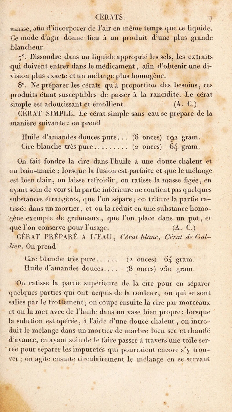 masse, afin d’incorporer de l’air en même temps que ce liquide. Ce mode d’agir donne lieu à un produit d’une plus grande blancheur. 70. Dissoudre dans un liquide approprie' les sels, les extraits qui doivent entrer dans le médicament, afin d’obtenir une di- vision plus exacte et un mélange plus homogène. 8°. Ne préparer les cérats qu’à proportion des besoins, ces produits étant susceptibles de passer à la rancidité. Le cérat simple est adoucissant et émollient. (A. C.) CÉRAT SIMPLE. Le cérat simple sans eau se prépare de la manière suivante : on prend Huile d’amandes douces pure.. . (6 onces) iga gram. Cire blanche très pure.......... (2 onces) 64 grain. On fait fondre la cire dans l’huile à une douce chaleur et au bain-marie ; lorsque la fusion est parfaite et que le mélange est bien clair , on laisse refroidir, on ratisse la masse figée, en ayant soin de voir si la partie inférieure ne contient pas quelques substances étrangères, que l’on sépare ; on triture la partie ra- tissée dans un mortier, et on la réduit en une substance homo- gène exempte de grumeaux, que l’on place dans un pot, et que l’on conserve pour l’usage. (A. C.) CÉRAT PRÉPARÉ A L’EAU, Céral blanc, Cérat de Gai- lien. On prend Cire blanche très pure. ..... (a onces) 64 gram. Huile d’amandes douces. ... (8 onces) a5o gram. On ratisse la partie supérieure de la cire pour en séparer quelques parties qui ont acquis de la couleur, ou qui se sont salies par le frottement ; on coupe ensuite la cire par morceaux et on la met avec de l’huile dans un vase bien propre : lorsque la solution est opérée, à l’aide d’une douce chaleur, on intro- duit le mélange dans un mortier de marbre bien sec et chauffé d’avance, en ayant soin de le faire passer à travers une toile ser- rée pour séparer les impuretés qui pourraient encore s’y trou- ver ; on agite ensuite circulairement le mélange en se servant