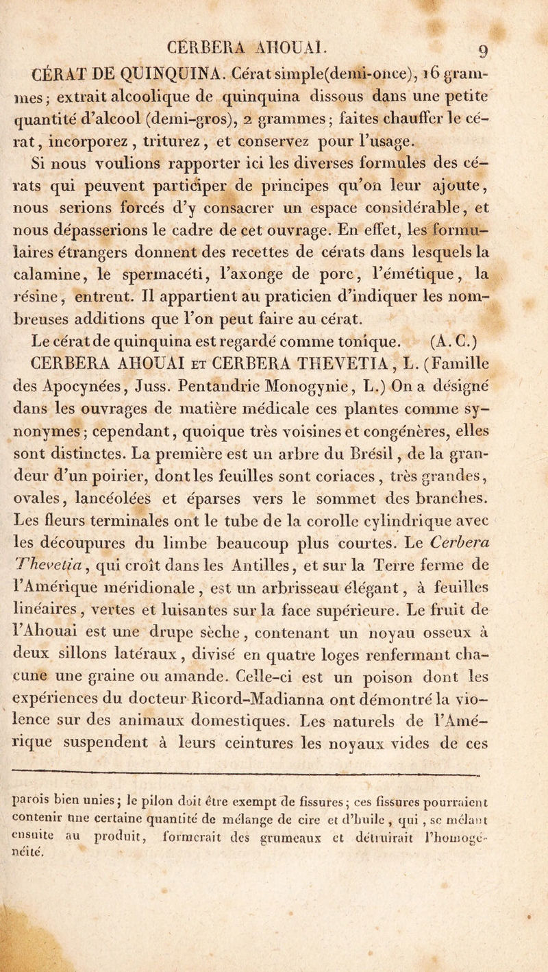 CÉRAT DE QUINQUINA. Cérat simple(demi-once), î6 gram- mes ; extrait alcoolique de quinquina dissous dans une petite quantité' d’alcool (demi-gros), 2 grammes; faites chaufferie cé- rat, incorporez, triturez, et conservez pour l’usage. Si nous voulions rapporter ici les diverses formules des cé- rats qui peuvent participer de principes qu’on leur ajoute, nous serions forcés d’y consacrer un espace considérable, et nous dépasserions le cadre de cet ouvrage. En effet, les formu- laires étrangers donnent des recettes de ce'rats dans lesquels la calamine, le spermacéti, l’axonge de porc, l’émétique, la résine, entrent. Il appartient au praticien d’indiquer les nom- breuses additions que l’on peut faire au cérat. Le cérat de quinquina est regardé comme tonique. (A. C.) CERBERA AHOUAI et CERBERA TREVETIA, L. (Famille des Apocynées, Juss. Pentandrie Monogynie, L.) On a désigné dans les ouvrages de matière médicale ces plantes comme sy- nonymes; cependant, quoique très voisines et congénères, elles sont distinctes. La première est un arbre du Brésil, de la gran- deur d’un poirier, dont les feuilles sont coriaces, très grandes, ovales, lancéolées et éparses vers le sommet des branches. Les fleurs terminales ont le tube de la corolle cylindrique avec les découpures du limbe beaucoup plus courtes. Le Cerbera Thevetia, qui croît dans les Antilles, et sur la Terre ferme de l’Amérique méridionale , est un arbrisseau élégant, à feuilles linéaires, vertes et luisantes sur la face supérieure. Le fruit de î’Ahouai est une drupe sèche, contenant un noyau osseux à deux sillons latéraux, divisé en quatre loges renfermant cha- cune une graine ou amande. Celle-ci est un poison dont les expériences du docteur Ricord-Madianna ont démontré la vio- lence sur des animaux domestiques. Les naturels de l’Amé- rique suspendent à leurs ceintures les noyaux vides de ces parois bien unies; le pilon doit être exempt de fissures; ces fissures pourraient contenir nne certaine quantité de mélange de cire et d’huile , qui , sc mêlant ensuite au produit, formerait des grumeaux et détruirait l’homogé- néilé.