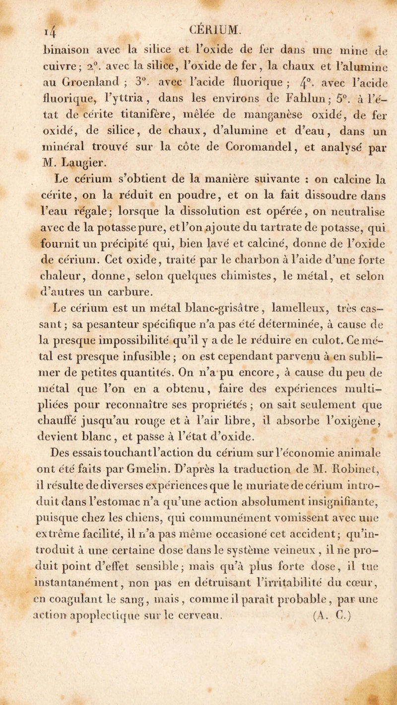 binaison avec la silice et l'oxide de fer dans une mine de cuivre; a®, avec la silice, Foxide de fer, la chaux et l’alumine au Groenland ; 3°. avec Facide fluorique ; 4°- avec l’acide fluorique, Fyttria, dans les environs de Fahlun ; 5°. à l’é- tat de cérite titanifère, mêlée de manganèse oxide', de fer oxidé, de silice, de chaux, d’alumine et d’eau, dans un minéral trouvé sur la côte de Coromandel, et analysé par M. Laugier. Le cérium s’obtient de la manière suivante : on calcine la cérite, on la réduit en poudre, et on la fait dissoudre dans l’eau régale ; lorsque la dissolution est opérée, on neutralise avec de la potasse pure, et l’on ajoute du tartrate de potasse, qui fournit un précipité qui, bien lavé et calciné, donne de Foxide de cérium. Cet oxide, traité par le charbon à l’aide d’une forte chaleur, donne, selon quelques chimistes, le métal, et selon d’autres un carbure. Le cérium est un métal blanc-grisâtre , lamelleux, très cas- sant ; sa pesanteur spécifique n’a pas été déterminée, à cause de la presque impossibilité qu’il y a de le réduire en culot. Ce mé- tal est presque infusible ; on est cependant parvenu à en subli- mer de petites quantités. On n’a pu encore, à cause du peu de métal que l’on en a obtenu, faire des expériences multi- pliées pour reconnaître ses propriétés ; on sait seulement que chauffé jusqu’au rouge et à l’air libre, il absorbe Foxigène, devient blanc , et passe à l’état d’oxide. Des essais touchant Faction du cérium sur l’économie animale ont été faits par Gmelin. D’après la traduction de M. Robinet, il résulte de diverses expériences que le muriate de cérium intro- duit dans l’estomac n’a qu’une action absolument insignifiante, puisque chez les chiens, qui communément vomissent avec une extrême facilité, il n’a pas même occasioné cet accident; qu’in- troduit à une certaine dose dans le système veineux , il ne pro- duit point d’effet sensible ; mais qu’à plus forte dose, il tue instantanément, non pas en détruisant l’irritabilité du cœur, en coagulant le sang, mais, comme il paraît probable, par une action apoplectique sur le cerveau. (A. G.)