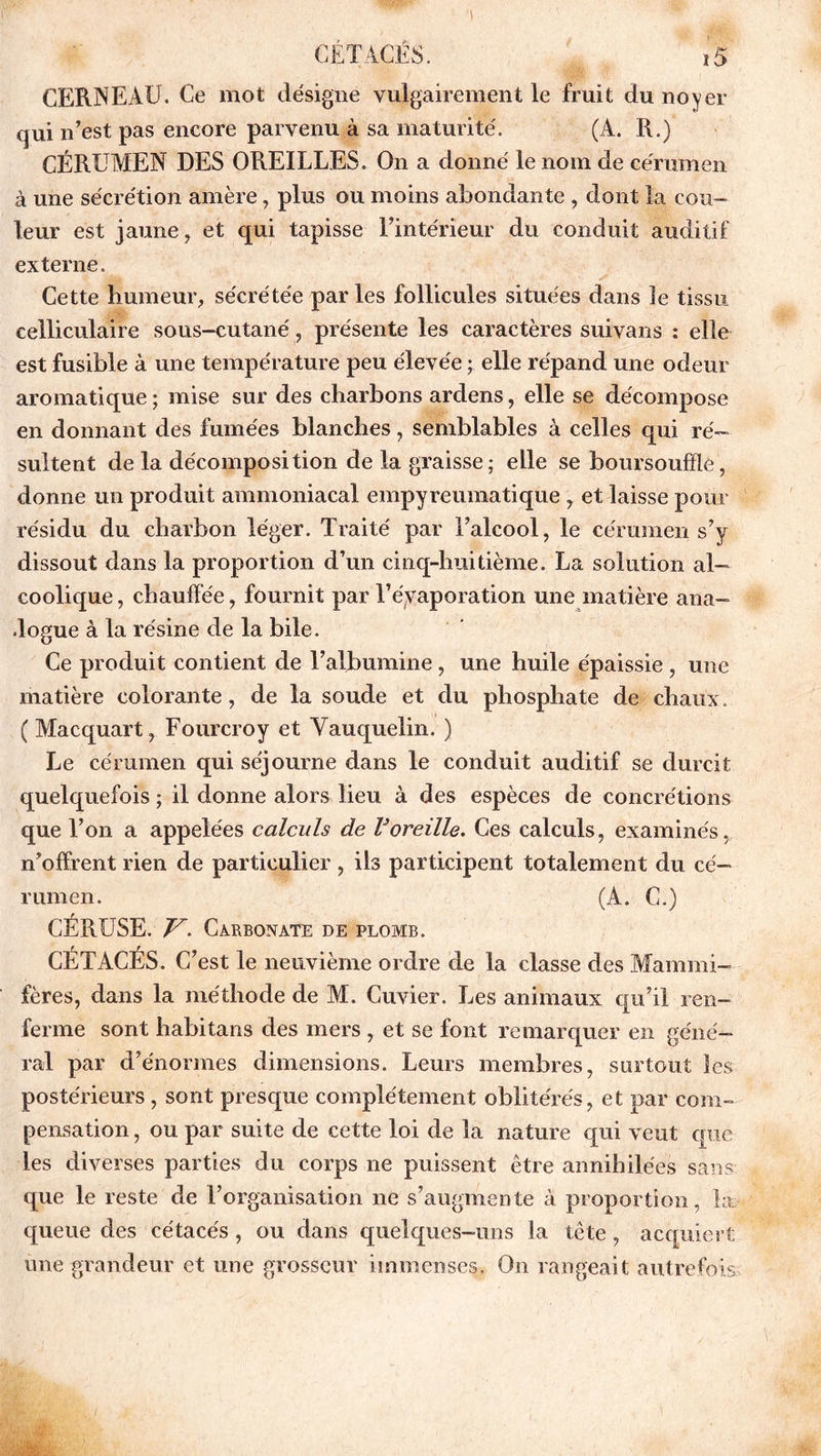 CERNEAU. Ce mot désigne vulgairement le fruit du noyer qui n’est pas encore parvenu à sa maturité. (A. R.) CÉRUMEN DES OREILLES. On a donné le nom de cérumen à une sécrétion amère, plus ou moins abondante , dont la cou- leur est jaune, et qui tapisse l’intérieur du conduit auditif externe. Cette humeur, sécrétée par les follicules situées dans îe tissu eelliculaire sous-cutané , présente les caractères suivans : elle est fusible à une température peu élevée ; elle répand une odeur aromatique ; mise sur des charbons ardens, elle se décompose en donnant des fumées blanches, semblables à celles qui ré- sultent de la décomposition de la graisse; elle se boursouffle, donne un produit ammoniacal empyreumatique , et laisse pour résidu du charbon léger. Traité par l’alcool, le cérumen s’y dissout dans la proportion d’un cinq-huitième. La solution al- coolique , chauffée, fournit par l’évaporation une matière ana- dogue à la résine de la bile. Ce produit contient de l’albumine, une huile épaissie , une matière colorante, de la soude et du phosphate de chaux. ( Macquart, Fourcroy et Yauquelin. ) Le cérumen qui séjourne dans le conduit auditif se durcit quelquefois ; il donne alors lieu à des espèces de concrétions que l’on a appelées calculs de Voreille. Ces calculs, examinés, n’offrent rien de particulier , ils participent totalement du cé- rumen. (A. C.) CÉRUSE. T7! Carbonate DE PLOMB. CÉTACÉS. C’est le neuvième ordre de la classe des Mammi- fères, dans la méthode de M. Cuvier. Les animaux qu’il ren- ferme sont habitans des mers , et se font remarquer en géné- ral par d’énormes dimensions. Leurs membres, surtout les postérieurs , sont presque complètement oblitérés, et par com- pensation , ou par suite de cette loi de la nature qui veut que les diverses parties du corps ne puissent être annihilées sans; que le reste de l’organisation ne s’augmente à proportion, la queue des cétacés, ou dans quelques-uns la tête, acquiert une grandeur et une grosseur immenses. On rangeait autrefois;