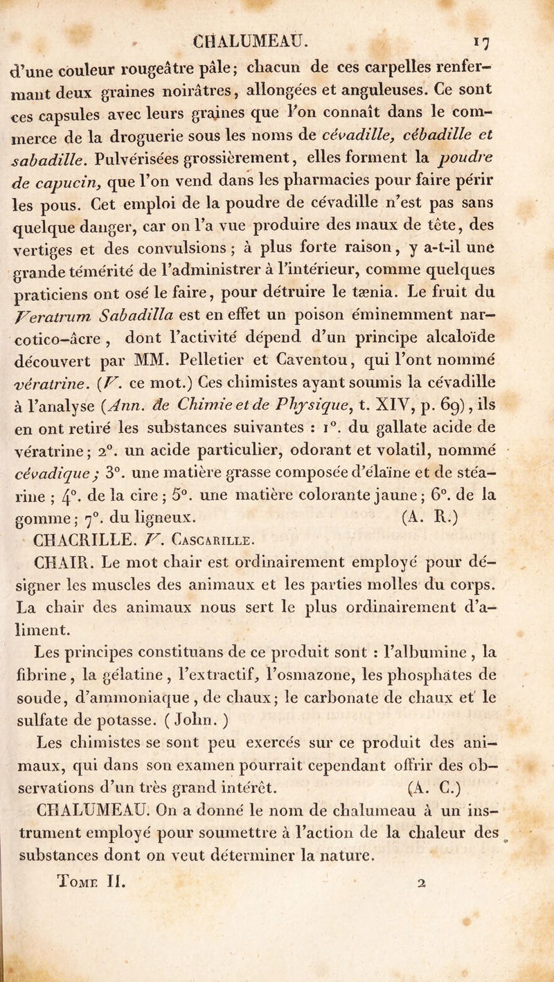 d’une couleur rougeâtre pâle ; chacun de ces carpelles renfer- mant deux graines noirâtres, allongées et anguleuses. Ce sont ces capsules avec leurs graines que Pon connaît dans le com- merce de la droguerie sous les noms de cévadille, cébadille et sabadille. Pulvérisées grossièrement, elles forment la poudre de capucin, que Pon vend dans les pharmacies pour faire périr les pous. Cet emploi de la poudre de cévadille n’est pas sans quelque danger, car on Pa vue produire des maux de tète, des vertiges et des convulsions ; à plus forte raison, y a-t-il une grande témérité de l’administrer à l’intérieur, comme quelques praticiens ont osé le faire, pour détruire le tænia. Le fruit du Veratrum Sabadilla est en effet un poison éminemment nar— cotico-âcre , dont l’activité dépend d’un principe alcaloïde découvert par MM. Pelletier et Caventou, qui l’ont nommé vératrine. (F. ce mot.) Ces chimistes ayant soumis la cévadille à l’analyse (Ann. de Chimie et de Physique, t. XIY, p. 69), ils en ont retiré les substances suivantes : i°. du gallate acide de vératrine; 20. un acide particulier, odorant et volatil, nommé cévadique; 3°. une matière grasse composée d’élaïne et de stéa- rine ; 4°. de la cire ; 5°. une matière colorante jaune ; 6°. de la gomme ; 70. du ligneux. (A. R.) CHACRILLE. V. Cascarille. CHAIR. Le mot chair est ordinairement employé pour dé- signer les muscles des animaux et les parties molles du corps. La chair des animaux nous sert le plus ordinairement d’a- liment. Les principes constituans de ce produit sont : l’albumine , la fibrine, la gélatine, l’extractif, l’osmazone, les phosphates de soude, d’ammoniaque, de chaux; le carbonate de chaux et le sulfate de potasse. ( John. ) Les chimistes se sont peu exercés sur ce produit des ani- maux, qui dans son examen pourrait cependant offrir des ob- servations d’un très grand intérêt. (À. C.) CHALUMEAU. On a donné le nom de chalumeau à un ins- trument employé pour soumettre à l’action de la chaleur des substances dont on veut déterminer la nature. Tome IL 2