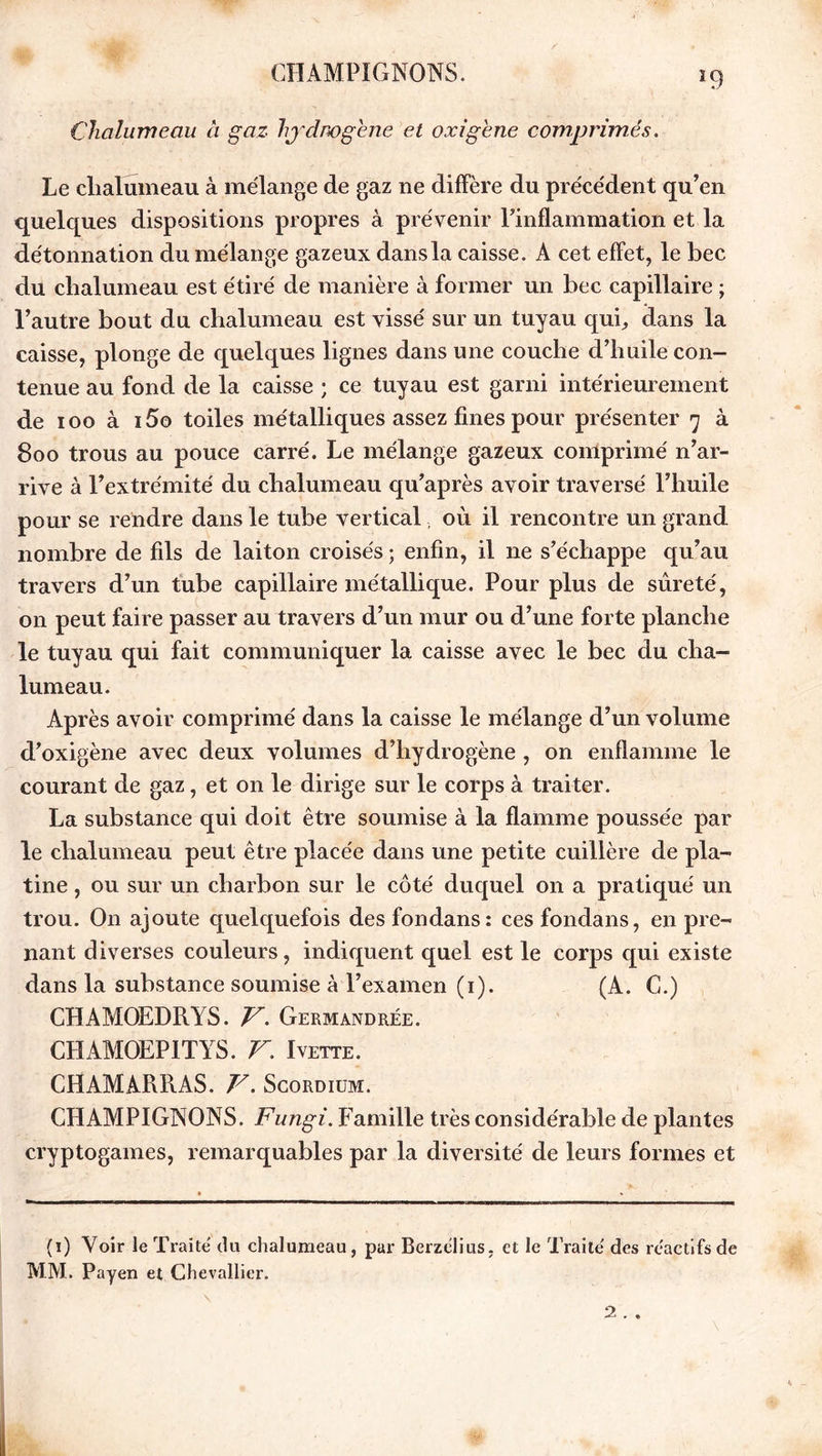 ï9 Chalumeau à gaz hydrogéné et oxigene comprimés. Le chalumeau à mélange de gaz ne diffère du précédent qu’en quelques dispositions propres à prévenir l’inflammation et la détonnation du mélange gazeux dans la caisse. A cet effet, le bec du chalumeau est étiré de manière à former un bec capillaire ; l’autre bout du chalumeau est vissé sur un tuyau qui., dans la caisse, plonge de quelques lignes dans une couche d’huile con- tenue au fond de la caisse ; ce tuyau est garni intérieurement de ioo à i5o toiles métalliques assez fines pour présenter y à 800 trous au pouce carré. Le mélange gazeux comprimé n’ar- rive à l’extrémité du chalumeau qu’après avoir traversé l’huile pour se rendre dans le tube vertical, où il rencontre un grand nombre de fils de laiton croisés ; enfin, il ne s’échappe qu’au travers d’un tube capillaire métallique. Pour plus de sûreté, on peut faire passer au travers d’un mur ou d’une forte planche le tuyau qui fait communiquer la caisse avec le bec du cha- lumeau. Après avoir comprimé dans la caisse le mélange d’un volume d’oxigène avec deux volumes d’hydrogène , on enflamme le courant de gaz, et on le dirige sur le corps à traiter. La substance qui doit être soumise à la flamme poussée par le chalumeau peut être placée dans une petite cuillère de pla- tine , ou sur un charbon sur le côté duquel on a pratiqué un trou. On ajoute quelquefois des fondans: ces fondans, en pre- nant diverses couleurs, indiquent quel est le corps qui existe dans la substance soumise à l’examen (1). (A. C.) CHAMOEDRYS. V. Germandrée. CHAMOEPITYS. V. Ivette. CHAMARRAS. V. Scordium. CHAMPIGNONS. Fungi. Famille très considérable de plantes cryptogames, remarquables par la diversité de leurs formes et (1) Voir le Traité du chalumeau, par Berzélius, et le Traité des réactifs de MM. Payen et Chevallier. ' ‘ \ \ K 2 . .