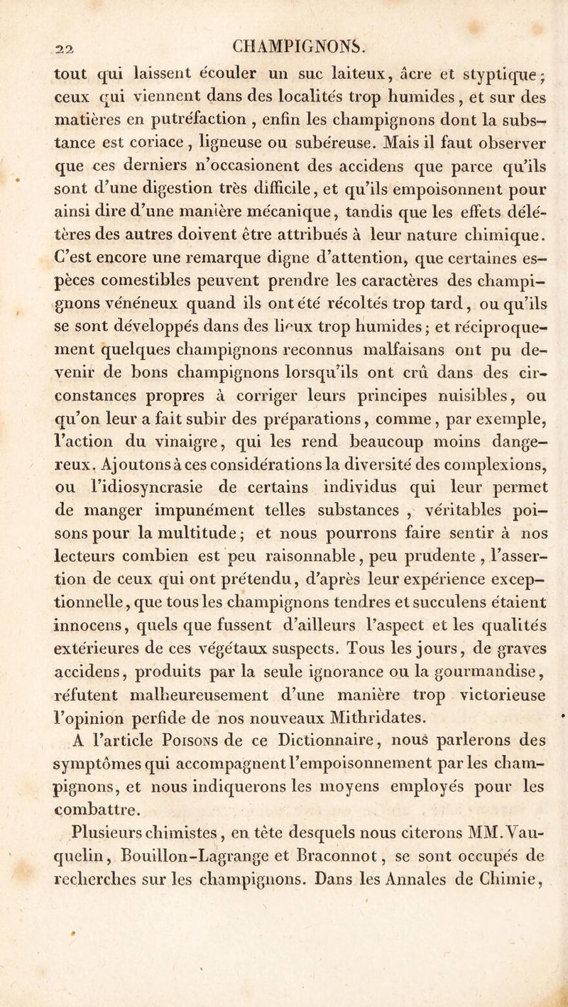 tout qui laissent écouler un suc laiteux, âcre et styptique; ceux qui viennent dans des localités trop humides , et sur des matières en putréfaction , enfin les champignons dont la subs- tance est coriace , ligneuse ou subéreuse. Mais il faut observer que ces derniers n’occasionent des accidens que parce qu’ils sont d’une digestion très difficile, et qu’ils empoisonnent pour ainsi dire d’une manière mécanique, tandis que les effets délé- tères des autres doivent être attribués à leur nature chimique. C’est encore une remarque digne d’attention, que certaines es- pèces comestibles peuvent prendre les caractères des champi- gnons vénéneux quand ils ont été récoltés trop tard, ou qu’ils se sont développés dans des lieux trop humides ; et réciproque- ment quelques champignons reconnus malfaisans ont pu de- venir de bons champignons lorsqu’ils ont crû dans des cir- constances propres à corriger leurs principes nuisibles, ou qu’on leur a fait subir des préparations, comme, par exemple, l’action du vinaigre, qui les rend beaucoup moins dange- reux. Ajoutons à ces considérations la diversité des complexions, ou l’idiosyncrasie de certains individus qui leur permet de manger impunément telles substances , véritables poi- sons pour la multitude ; et nous pourrons faire sentir à nos lecteurs combien est peu raisonnable, peu prudente , l’asser- tion de ceux qui ont prétendu, d’après leur expérience excep- tionnelle , que tous les champignons tendres et succulens étaient innocens, quels que fussent d’ailleurs l’aspect et les qualités extérieures de ces végétaux suspects. Tous les jours, de graves accidens, produits par la seule ignorance ou la gourmandise, réfutent malheureusement d’une manière trop victorieuse l’opinion perfide de nos nouveaux Mithridates. A l’article Poisons de ce Dictionnaire, nous parlerons des symptômes qui accompagnent l’empoisonnement parles cham- pignons, et nous indiquerons les moyens employés pour les combattre. Plusieurs chimistes, en tête desquels nous citerons MM.Vau- quelin, Bouillon-Lagrange et Braconnot, se sont occupés de recherches sur les champignons. Dans les Annales de Chimie,