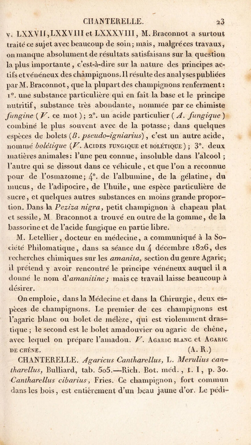 v. LXXVI!,LXXVIII et LXXX,VIII, M.Braconnot a surtout traité ce sujet avec beaucoup de soin; mais, malgré ces travaux, on manque absolument de résultats satisfaisans sur la question la plus importante , c’est-à-dire sur la nature des principes ac- tifs et vénéneux des champignons. Il résulte des analyses publiées par M. Braconnot, que la plupart des champignons renferment : i°. une substance particulière qui en fait la base et le principe nutritif, substance très abondante, nommée par ce chimiste fungine ( V. ce mot ) ; 20. un acide particulier ( A. fungique ) combiné le plus souvent avec de la potasse; dans quelques espèces de bolets (B. pseudo-igniarius), c’est un autre acide, nommé bolélique {V. Acides fungique et bolétique) ; 3°. deux matières animales : l’une peu connue, insoluble dans l’alcool ; l’autre qui se dissout dans ce véhicule , et que l’on a reconnue pour de l’osmazome; 4°- de l’albumine, de la gélatine, du mucus, de l’adipocire, de l’huile, une espèce particulière de sucre, et quelques autres substances en moins grande propor- tion. Dans la Peziza nigra, petit champignon à chapeau plat et sessile, M Braconnot a trouvé en outre de la gomme, de la bassorine et de l’acide fungique en partie libre. M. Letellier, docteur en médecine, a communiqué à la So- ciété Philomatique, dans sa séance du 4 décembre 1826, des recherches chimiques sur les amanita, section du genre Agaric; il prétend y avoir rencontré le principe vénéneux auquel il a donné le nom d’amanitine ; mais ce travail laisse beaucoup à désirer. On emploie, dans la Médecine et dans la Chirurgie, deux es- pèces de champignons. Le premier de ces champignons est l’agaric blanc ou bolet de mélèze, qui est violemment dras- tique ; le second est le bolet amadouvier ou agaric de chêne, avec lequel on prépare l’amadou. V. Agaric blanc et Agaric DE CHÊNE. (A. R.) CHANTERELLE. Agaricus Caniharellus, L. Merulius can— iharellus, Bulliard, tab. 5o5.—Rich. Bot. méd. , t. I, p. 3o. Caniharellus cibarius, Fries. Ce champignon, fort commun dans les bois, est entièrement d’un beau jaune d’or. Le pédi- 1