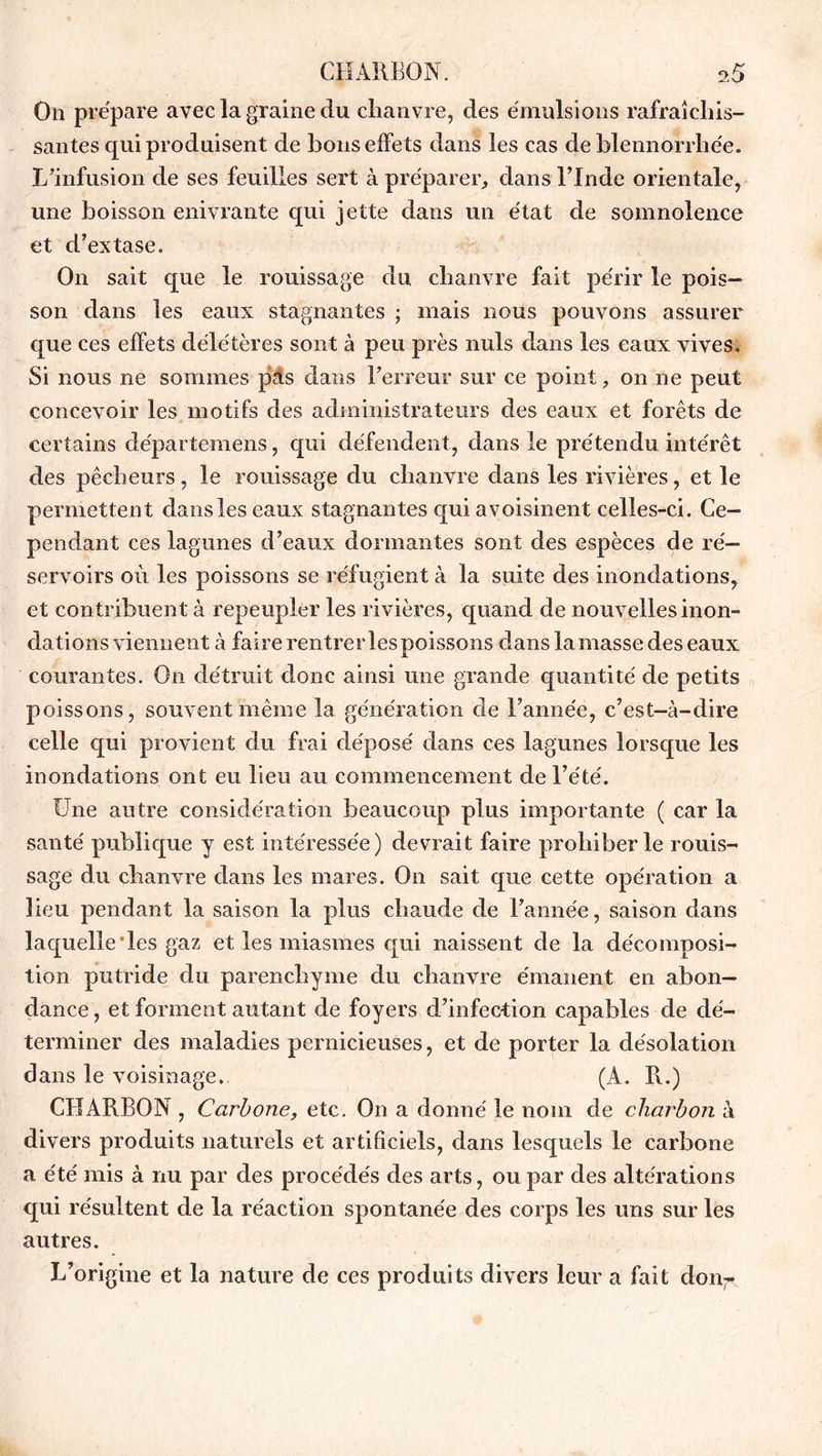 On prépare avec la graine du chanvre, des émulsions rafraîchis- santes qui produisent de bons effets dans les cas de blennorrhée. L’infusion de ses feuilles sert à préparer, dans l’Inde orientale, une boisson enivrante qui jette dans un état de somnolence et d’extase. On sait que le rouissage du, chanvre fait périr le pois- son dans les eaux stagnantes ; mais nous pouvons assurer que ces effets délétères sont à peu près nuis dans les eaux vives. Si nous ne sommes pas dans l’erreur sur ce point, on ne peut concevoir les motifs des administrateurs des eaux et forêts de certains départemens, qui défendent, dans le prétendu intérêt des pêcheurs, le rouissage du chanvre dans les rivières, et le permettent dans les eaux stagnantes qui avoisinent celles-ci. Ce- pendant ces lagunes d’eaux dormantes sont des espèces de ré- servoirs où les poissons se réfugient à la suite des inondations, et contribuent à repeupler les rivières, quand de nouvelles inon- dations viennent à faire rentrer les poissons dans lamasse des eaux courantes. On détruit donc ainsi une grande quantité de petits poissons, souvent même la génération de l’année, c’est-à-dire celle qui provient du frai déposé dans ces lagunes lorsque les inondations ont eu lieu au commencement de l’été. Une autre considération beaucoup plus importante ( car la santé publique y est intéressée) devrait faire prohiber le rouis- sage du chanvre dans les mares. On sait que cette opération a lieu pendant la saison la plus chaude de l’année, saison dans laquelle les gaz et les miasmes qui naissent de la décomposi- tion putride du parenchyme du chanvre émanent en abon- dance , et forment autant de foyers d’infection capables de dé- terminer des maladies pernicieuses, et de porter la désolation dans le voisinage. (A. R.) CHARBON , Carbone, etc. On a donné le nom de charbon a divers produits naturels et artificiels, dans lesquels le carbone a été mis à nu par des procédés des arts, ou par des altérations qui résultent de la réaction spontanée des corps les uns sur les autres. L’origine et la nature de ces produits divers leur a fait don^