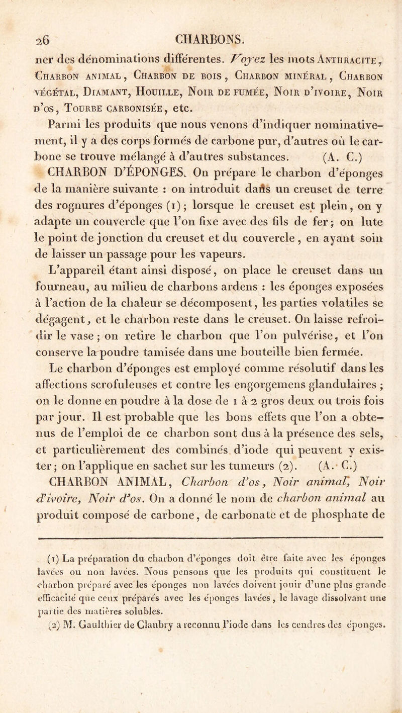 lier des dénominations différentes. Voyez les mots Anthracite , Charbon animal, Charbon de bois, Charbon minéral, Charbon végétal, Diamant, Houille, Noir de fumée, Noir d'ivoire, Noir d’os, Tourbe carbonisée, etc. Parmi les produits que nous venons d’indiquer nominative- ment, il y a des corps formés de carbone pur, d’autres où le car- bone se trouve mélangé à d’autres substances. (A. C.) CHARBON D’ÉPONGES. On prépare le charbon d’ éponges de la manière suivante : on introduit dans un creuset de terre des rognures d’éponges (i) ; lorsque le creuset est plein, on y adapte un couvercle que l’on fixe avec des fils de fer ; on lute le point de jonction du creuset et du couvercle , en ayant soin de laisser un passage pour les vapeurs. L’appareil étant ainsi disposé, on place le creuset dans un fourneau, au milieu de charbons ardens : les éponges exposées à l’action de la chaleur se décomposent, les parties volatiles se dégagent, et le charbon reste dans le creuset. On laisse refroi- dir le vase; on retire le charbon que l’on pulvérise, et l’on conserve la poudre tamisée dans une bouteille bien fermée. Le charbon d’éponges est employé comme résolutif dans les affections scrofuleuses et contre les engorgemens glandulaires ; on le donne en poudre à la dose de i à i gros deux ou trois fois par jour. Il est probable que les bons effets que l’on a obte- nus de l’emploi de ce charbon sont dus à la présence des sels, et particulièrement des combinés d’iode qui peuvent y exis- ter ; on l’applique en sachet sur les tumeurs (2). (A. C.) CHARBON ANIMAL, Charbon d’os, Noir animaT, Noir d’ivoire, Noir d’os. On a donné le nom de charbon animal au produit composé de carbone, de carbonate et de phosphate de (t) La préparation du charbon d’cpongcs doit être faite avec les éponges lavées ou non lavées. Nous pensons que les produits qui constituent le charbon préparé avec les éponges non lavées doivent jouir d’une plus grande efficacité que ceux préparés avec les éponges lavées , le lavage dissolvant une partie des matières solubles. (2) M. Gaulthier de Clanbry a reconnu l’iode dans les cendres des éponges.